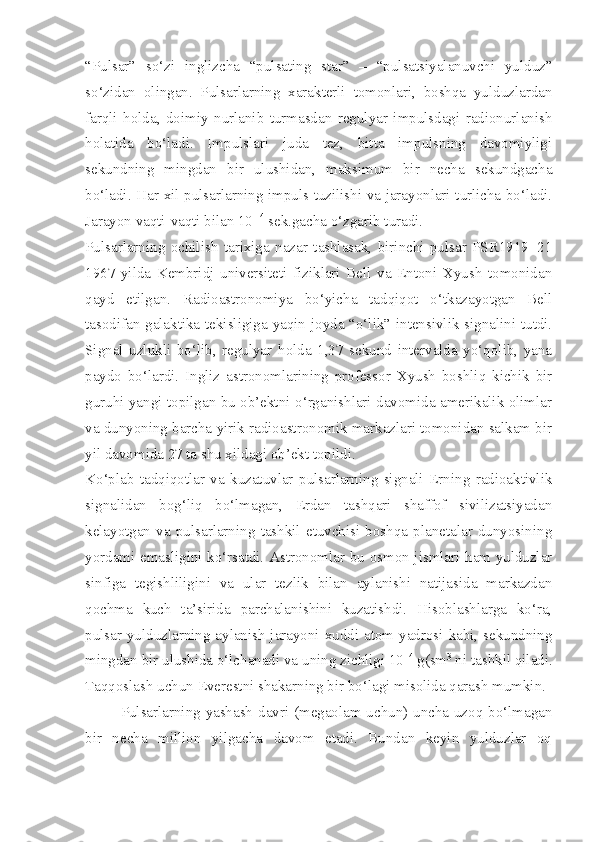 “Pulsar”   so‘zi   inglizcha   “pulsating   star”   –   “pulsatsiyalanuvchi   yulduz”
so‘zidan   olingan.   Pulsarlarning   xarakterli   tomonlari,   boshqa   yulduzlardan
farqli   holda,   doimiy   nurlanib   turmasdan   regulyar   impulsdagi   radionurlanish
holatida   bo‘ladi.   Impulslari   juda   tez,   bitta   impulsning   davomiyligi
sekundning   mingdan   bir   ulushidan,   maksimum   bir   necha   sekundgacha
bo‘ladi. Har xil pulsarlarning impuls tuzilishi va jarayonlari turlicha bo‘ladi.
Jarayon vaqti-vaqti bilan 10 -14
 sek.gacha o‘zgarib turadi. 
Pulsarlarning   ochilish   tarixiga   nazar   tashlasak,   birinchi   pulsar   PSR1919+21
1967   yilda   Kembridj   universiteti   fiziklari   Bell   va   Entoni   Xyush   tomonidan
qayd   etilgan.   Radioastronomiya   bo‘yicha   tadqiqot   o‘tkazayotgan   Bell
tasodifan galaktika tekisligiga yaqin joyda “o‘lik” intensivlik signalini tutdi.
Signal   uzlukli   bo‘lib,   regulyar   holda   1,37   sekund   intervalda   yo‘qolib,   yana
paydo   bo‘lardi.   Ingliz   astronomlarining   professor   Xyush   boshliq   kichik   bir
guruhi yangi topilgan bu ob’ektni o‘rganishlari davomida amerikalik olimlar
va dunyoning barcha yirik radioastronomik markazlari tomonidan salkam bir
yil davomida 27 ta shu xildagi ob’ekt topildi.
Ko‘plab   tadqiqotlar   va   kuzatuvlar   pulsarlarning   signali   Erning   radioaktivlik
signalidan   bog‘liq   bo‘lmagan,   Erdan   tashqari   shaffof   sivilizatsiyadan
kelayotgan   va   pulsarlarning   tashkil   etuvchisi   boshqa   planetalar   dunyosining
yordami emasligini ko‘rsatdi. Astronomlar bu osmon jismlari ham yulduzlar
sinfiga   tegishliligini   va   ular   tezlik   bilan   aylanishi   natijasida   markazdan
qochma   kuch   ta’sirida   parchalanishini   kuzatishdi.   Hisoblashlarga   ko‘ra,
pulsar yulduzlarning aylanish jarayoni xuddi atom yadrosi kabi, sekundning
mingdan bir ulushida o‘lchanadi va uning zichligi 10 14
 g(sm 3
 ni tashkil qiladi.
Taqqoslash uchun Everestni shakarning bir bo‘lagi misolida qarash mumkin.
Pulsarlarning yashash davri (megaolam uchun) uncha uzoq bo‘lmagan
bir   necha   million   yilgacha   davom   etadi.   Bundan   keyin   yulduzlar   oq 