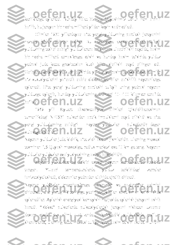 karliklarga   aylanadi.   Bunday   holat   bizning   Quyoshimiz   uchun   ham   o‘rinli
bo‘lib, bu jarayon bir necha milliard yildan keyin sodir etiladi.
Olimlar   1930   yillardayoq   o‘ta   yangi   yulduzning   portlash   jarayonini
nazariy   ishlab   chiqqan   edilar.   Bu   nazariyaga   asosan   portlash   tufayli
yulduzning tashqi qobig‘i yulduzlararo bo‘shliqqa uloqtirilishi paytida, bosim
bir   necha   milliard   atmosferaga   etishi   va   bunday   bosim   ta’sirida   yulduz
yadrosi   juda   katta   gravitatsion   kuch   bilan   siqilishi   qayd   qilingan   edi.
Oqibatda, gravitatsiya kuchi ta’sirida yulduz yadrosini tashkil etgan atomlar
o‘z   xususiyatlarini   yo‘qotib   qobiq   elektronlari   bilan   qo‘shilib   neytronlarga
aylanadi.   O‘ta   yangi   yulduzning   portlashi   tufayli   uning   yadrosi   neytron
yulduzga   aylanib,   bunday   yulduzlarning   diametri   10  100   kilometr   atrofida
bo‘ladi. 
1969   yili   Styuart   observatoriyasi   olimlari   Qisqichbaqasimon
tumanlikdagi   NP0531   pulsaridan   optik   impulslarni   qayd   qilishdi   va   o‘ta
yangi   yulduzlarning   qoldig‘i   –   neytron   yulduzlar   –   pulsarlardir   degan
xulosaga keldilar.
Neytron yulduzlar juda kichik, o‘ta zich osmon jismlaridir. Ularning massasi
taxminan 1,5 Quyosh massasiga, radius markazi esa 10 km ga teng. Neytron
yulduzlar yulduzlar evolyusiyasining oxirgi bosqichidir. 
Neytron   yulduzlarning   tarkibi   asosan   neytron   zarrachalardan   tashkil
topgan.   YUqori   temperaturalarda   yulduz   tarkibidagi   zarralar
ionizatsiyalashadi, elektronlar yadrodan alohida ajralib chiqadi. 
Neytron   yulduzlar   magnitosferaga   elektronlar   va   pozitronlar   oqimini
chiqaradi,  ular  yorug‘lik  tezligiga  yaqin  tezlik  bilan  spiralsimon  ko‘rinishda
aylanadilar. Aylanish energiyasi kamayishi natijasida aylanish jarayoni oshib
boradi.   “Keksa”   pulsarlarda   pulsatsiyalanish   jarayoni   nisbatan   uzoqroq
davom   etadi.   Rus   olimi   L.D.Landau     ko’rsatdiki   yulduzlarda   ma’lum
sharoitlarda, ularning katta massasi tufayli katta bosim ta’siri ostida muhitini 