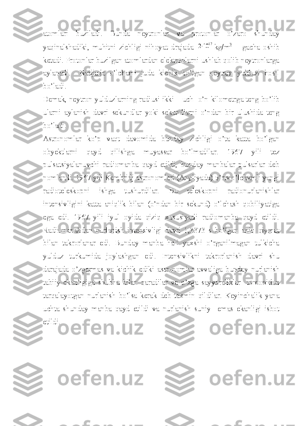 atomlari   buziladi.   Bunda   neytronlar   va   protonlar   o’zaro   shunday
yaqinalshadiki,   muhitni   zichligi   nihoyat   drajada  2⋅10	17 kg/m 3
  –   gacha   oshib
ketadi. Protonlar buzilgan atomlardan elektronlarni ushlab qolib neytronlarga
aylanadi.     Natijada   o’lchami   juda   kichik   bo’lgan   neytron   yulduzi   hosil
bo’ladi. 
Demak, neytron yulduzlarning radiusi ikki – uch   o’n kilometrga teng bo’lib
ularni   aylanish   davri   sekundlar   yoki   sekundlarni   o’ndan   bir   ulushida   teng
bo’ladi. 
Astronomlar   ko’p   vaqt   davomida   bunday   zichligi   o’ta   katta   bo’lgan
obyektlarni   qayd   qilishga   muyassar   bo’lmadilar.   1967   yili   tez
pulsatsiyalanuvchi   radiomanba   qayd   etildi,   bunday   manbalar   pulsarlar   deb
nomlandi.  1967 yili Kembridj astronomlari (Angliyada) o’rta o’lchamli yangi
radioteleskopni   ishga   tushurdilar.   Bu   teleskopni   radionurlanishlar
intensivligini   katta   aniqlik   bilan   (o’ndan   bir   sekund)   o’lchash   qobiliyatiga
ega   edi.   1967   yili   iyul   oyida   qiziq   xususiyatli   radiomanba   qayd   etildi.
Radiomanabdan   nurlanish   intensivligi   davri   1,3373   s   bo’lgan   aniq   qiymat
bilan   takrorlanar   edi.   Bunday   manba   hali   yaxshi   o’rganilmagan   tulkicha
yulduz   turkumida   joylashgan   edi.   Intensivlikni   takrorlanish   davri   shu
darajada   o’zgarmas   va   kichik   ediki   astronomlar   avvaliga   bunday   nurlanish
tabiiy   ekanligiga   shubha   bilan   qaradilar   va   o’zga   sayyoraliklar     tomonidan
tarqalayotgan   nurlanish   bo’lsa   kerak   deb   taxmin   qildilar.   Keyinchalik   yana
uchta   shunday   manba   qayd   etildi   va   nurlanish   suniy     emas   ekanligi   isbot
etildi.  