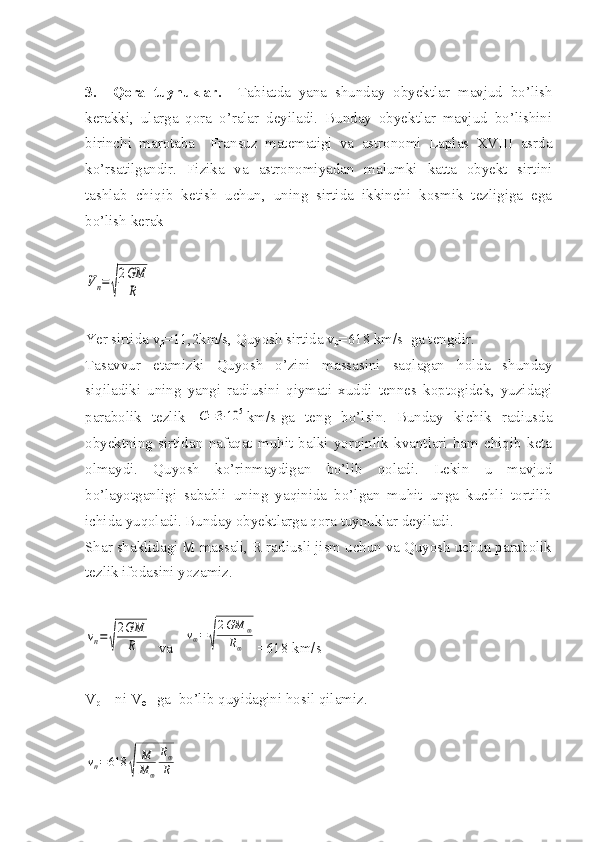 3.     Qora   tuynuklar.     Tabiatda   yana   shunday   obyektlar   mavjud   bo’lish
kerakki,   ularga   qora   o’ralar   deyiladi.   Bunday   obyektlar   mavjud   bo’lishini
birinchi   marotaba     Fransuz   matematigi   va   astronomi   Laplas   XVIII   asrda
ko’rsatilgandir.   Fizika   va   astronomiyadan   malumki   katta   obyekt   sirtini
tashlab   chiqib   ketish   uchun,   uning   sirtida   ikkinchi   kosmik   tezligiga   ega
bo’lish kerak Vп=	√
2GM
R
Yer sirtida v
p = 11 ,2km/s, Quyosh sirtida v
p =618 km/s  ga tengdir. 
Tasavvur   etamizki   Quyosh   o’zini   massasini   saqlagan   holda   shunday
siqiladiki   uning   yangi   radiusini   qiymati   xuddi   tennes   koptogidek,   yuzidagi
parabolik   tezlik  	
С=3⋅10	5 km/s-ga   teng   bo’lsin.   Bunday   kichik   radiusda
obyektning   sirtidan   nafaqat   muhit   balki   yorqinlik   kvantlari   ham   chiqib   keta
olmaydi.   Quyosh   ko’rinmaydigan   bo’lib   qoladi.   Lekin   u   mavjud
bo’layotganligi   sababli   uning   yaqinida   bo’lgan   muhit   unga   kuchli   tortilib
ichida yuqoladi. Bunday obyektlarga qora tuynuklar deyiladi. 
Shar shaklidagi M massali, R radiusli jism uchun va Quyosh uchun parabolik
tezlik ifodasini yozamiz. 	
vп=	√
2GM
R
  va   	
v⊕=	√
2GM	⊕	
R⊕ =618 km/s 
V
p   – ni V
ө  - ga  bo’lib quyidagini hosil qilamiz. 	
vп=	618	
√	
M
M	⊕	
R⊕
R 