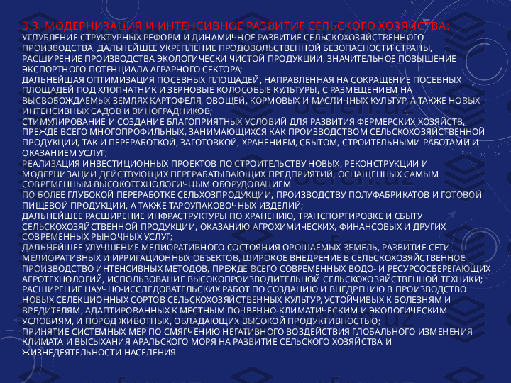 3.3. МОДЕРНИЗА ЦИЯ И ИНТЕНСИВНОЕ РА ЗВИТИЕ СЕЛЬСК ОГО Х ОЗЯЙСТВА :
УГЛУБЛЕНИЕ СТРУКТУРНЫХ РЕФОРМ И ДИНАМИЧНОЕ РАЗВИТИЕ СЕЛЬСКОХОЗЯЙСТВЕННОГО 
ПРОИЗВОДСТВА, ДАЛЬНЕЙШЕЕ УКРЕПЛЕНИЕ ПРОДОВОЛЬСТВЕННОЙ БЕЗОПАСНОСТИ СТРАНЫ, 
РАСШИРЕНИЕ ПРОИЗВОДСТВА ЭКОЛОГИЧЕСКИ ЧИСТОЙ ПРОДУКЦИИ, ЗНАЧИТЕЛЬНОЕ ПОВЫШЕНИЕ 
ЭКСПОРТНОГО ПОТЕНЦИАЛА АГРАРНОГО СЕКТОРА;
ДАЛЬНЕЙШАЯ ОПТИМИЗАЦИЯ ПОСЕВНЫХ ПЛОЩАДЕЙ, НАПРАВЛЕННАЯ НА СОКРАЩЕНИЕ ПОСЕВНЫХ 
ПЛОЩАДЕЙ ПОД ХЛОПЧАТНИК И ЗЕРНОВЫЕ КОЛОСОВЫЕ КУЛЬТУРЫ, С РАЗМЕЩЕНИЕМ НА 
ВЫСВОБОЖДАЕМЫХ ЗЕМЛЯХ КАРТОФЕЛЯ, ОВОЩЕЙ, КОРМОВЫХ И МАСЛИЧНЫХ КУЛЬТУР, А ТАКЖЕ НОВЫХ 
ИНТЕНСИВНЫХ САДОВ И ВИНОГРАДНИКОВ;
СТИМУЛИРОВАНИЕ И СОЗДАНИЕ БЛАГОПРИЯТНЫХ УСЛОВИЙ ДЛЯ РАЗВИТИЯ ФЕРМЕРСКИХ ХОЗЯЙСТВ, 
ПРЕЖДЕ ВСЕГО МНОГОПРОФИЛЬНЫХ, ЗАНИМАЮЩИХСЯ КАК ПРОИЗВОДСТВОМ СЕЛЬСКОХОЗЯЙСТВЕННОЙ 
ПРОДУКЦИИ, ТАК И ПЕРЕРАБОТКОЙ, ЗАГОТОВКОЙ, ХРАНЕНИЕМ, СБЫТОМ, СТРОИТЕЛЬНЫМИ РАБОТАМИ И 
ОКАЗАНИЕМ УСЛУГ; 
РЕАЛИЗАЦИЯ ИНВЕСТИЦИОННЫХ ПРОЕКТОВ ПО СТРОИТЕЛЬСТВУ НОВЫХ, РЕКОНСТРУКЦИИ И 
МОДЕРНИЗАЦИИ ДЕЙСТВУЮЩИХ ПЕРЕРАБАТЫВАЮЩИХ ПРЕДПРИЯТИЙ, ОСНАЩЕННЫХ САМЫМ 
СОВРЕМЕННЫМ ВЫСОКОТЕХНОЛОГИЧНЫМ ОБОРУДОВАНИЕМ
ПО БОЛЕЕ ГЛУБОКОЙ ПЕРЕРАБОТКЕ СЕЛЬХОЗПРОДУКЦИИ, ПРОИЗВОДСТВУ ПОЛУФАБРИКАТОВ И ГОТОВОЙ 
ПИЩЕВОЙ ПРОДУКЦИИ, А ТАКЖЕ ТАРОУПАКОВОЧНЫХ ИЗДЕЛИЙ;
ДАЛЬНЕЙШЕЕ РАСШИРЕНИЕ ИНФРАСТРУКТУРЫ ПО ХРАНЕНИЮ, ТРАНСПОРТИРОВКЕ И СБЫТУ 
СЕЛЬСКОХОЗЯЙСТВЕННОЙ ПРОДУКЦИИ, ОКАЗАНИЮ АГРОХИМИЧЕСКИХ, ФИНАНСОВЫХ И ДРУГИХ 
СОВРЕМЕННЫХ РЫНОЧНЫХ УСЛУГ;
ДАЛЬНЕЙШЕЕ УЛУЧШЕНИЕ МЕЛИОРАТИВНОГО СОСТОЯНИЯ ОРОШАЕМЫХ ЗЕМЕЛЬ, РАЗВИТИЕ СЕТИ 
МЕЛИОРАТИВНЫХ И ИРРИГАЦИОННЫХ ОБЪЕКТОВ, ШИРОКОЕ ВНЕДРЕНИЕ В СЕЛЬСКОХОЗЯЙСТВЕННОЕ 
ПРОИЗВОДСТВО ИНТЕНСИВНЫХ МЕТОДОВ, ПРЕЖДЕ ВСЕГО СОВРЕМЕННЫХ ВОДО- И РЕСУРСОСБЕРЕГАЮЩИХ 
АГРОТЕХНОЛОГИЙ, ИСПОЛЬЗОВАНИЕ ВЫСОКОПРОИЗВОДИТЕЛЬНОЙ СЕЛЬСКОХОЗЯЙСТВЕННОЙ ТЕХНИКИ;
РАСШИРЕНИЕ НАУЧНО-ИССЛЕДОВАТЕЛЬСКИХ РАБОТ ПО СОЗДАНИЮ И ВНЕДРЕНИЮ В ПРОИЗВОДСТВО 
НОВЫХ СЕЛЕКЦИОННЫХ СОРТОВ СЕЛЬСКОХОЗЯЙСТВЕННЫХ КУЛЬТУР, УСТОЙЧИВЫХ К БОЛЕЗНЯМ И 
ВРЕДИТЕЛЯМ, АДАПТИРОВАННЫХ К МЕСТНЫМ ПОЧВЕННО-КЛИМАТИЧЕСКИМ И ЭКОЛОГИЧЕСКИМ 
УСЛОВИЯМ, И ПОРОД ЖИВОТНЫХ, ОБЛАДАЮЩИХ ВЫСОКОЙ ПРОДУКТИВНОСТЬЮ;
ПРИНЯТИЕ СИСТЕМНЫХ МЕР ПО СМЯГЧЕНИЮ НЕГАТИВНОГО ВОЗДЕЙСТВИЯ ГЛОБАЛЬНОГО ИЗМЕНЕНИЯ 
КЛИМАТА И ВЫСЫХАНИЯ АРАЛЬСКОГО МОРЯ НА РАЗВИТИЕ СЕЛЬСКОГО ХОЗЯЙСТВА И 
ЖИЗНЕДЕЯТЕЛЬНОСТИ НАСЕЛЕНИЯ. 