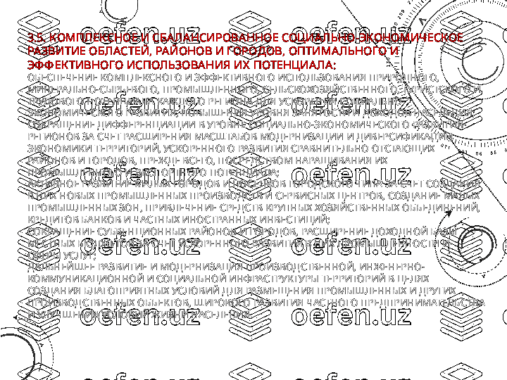 3.5. КОМПЛЕКСНОЕ И СБАЛАНСИРОВАННОЕ СОЦИАЛЬНО-ЭКОНОМИЧ ЕСКОЕ 
РАЗВИТИЕ ОБЛАСТЕЙ, РАЙОНОВ И ГОРОДОВ, ОПТИМАЛЬНОГО И 
ЭФ Ф ЕК ТИВНОГО ИСПОЛЬЗОВА НИЯ ИХ  ПОТЕНЦИА ЛА:
ОБЕСПЕЧЕНИЕ КОМПЛЕКСНОГО И ЭФФЕКТИВНОГО ИСПОЛЬЗОВАНИЯ ПРИРОДНОГО, 
МИНЕРАЛЬНО-СЫРЬЕВОГО, ПРОМЫШЛЕННОГО, СЕЛЬСКОХОЗЯЙСТВЕННОГО, ТУРИСТСКОГО И 
ТРУДОВОГО ПОТЕНЦИАЛА КАЖДОГО РЕГИОНА ДЛЯ УСКОРЕНИЯ СОЦИАЛЬНО-
ЭКОНОМИЧЕСКОГО РАЗВИТИЯ, ПОВЫШЕНИЯ УРОВНЯ ЗАНЯТОСТИ И ДОХОДОВ НАСЕЛЕНИЯ;
СОКРАЩЕНИЕ ДИФФЕРЕНЦИАЦИИ В УРОВНЕ СОЦИАЛЬНО-ЭКОНОМИЧЕСКОГО РАЗВИТИЯ 
РЕГИОНОВ ЗА СЧЕТ РАСШИРЕНИЯ МАСШТАБОВ МОДЕРНИЗАЦИИ И ДИВЕРСИФИКАЦИИ 
ЭКОНОМИКИ ТЕРРИТОРИЙ, УСКОРЕННОГО РАЗВИТИЯ СРАВНИТЕЛЬНО ОТСТАЮЩИХ 
РАЙОНОВ И ГОРОДОВ, ПРЕЖДЕ ВСЕГО, ПОСРЕДСТВОМ НАРАЩИВАНИЯ ИХ 
ПРОМЫШЛЕННОГО И ЭКСПОРТНОГО ПОТЕНЦИАЛА;
АКТИВНОЕ РАЗВИТИЕ МАЛЫХ ГОРОДОВ И ПОСЕЛКОВ ГОРОДСКОГО ТИПА ЗА СЧЕТ СОЗДАНИЯ 
В НИХ НОВЫХ ПРОМЫШЛЕННЫХ ПРОИЗВОДСТВ И СЕРВИСНЫХ ЦЕНТРОВ, СОЗДАНИЕ МАЛЫХ 
ПРОМЫШЛЕННЫХ ЗОН, ПРИВЛЕЧЕНИЕ СРЕДСТВ КРУПНЫХ ХОЗЯЙСТВЕННЫХ ОБЪЕДИНЕНИЙ, 
КРЕДИТОВ БАНКОВ И ЧАСТНЫХ ИНОСТРАННЫХ ИНВЕСТИЦИЙ;
СОКРАЩЕНИЕ СУБВЕНЦИОННЫХ РАЙОНОВ И ГОРОДОВ, РАСШИРЕНИЕ ДОХОДНОЙ БАЗЫ 
МЕСТНЫХ БЮДЖЕТОВ ЗА СЧЕТ УСКОРЕННОГО РАЗВИТИЯ В НИХ ПРОМЫШЛЕННОСТИ И 
СФЕРЫ УСЛУГ;
ДАЛЬНЕЙШЕЕ РАЗВИТИЕ И МОДЕРНИЗАЦИЯ ПРОИЗВОДСТВЕННОЙ, ИНЖЕНЕРНО-
КОММУНИКАЦИОННОЙ И СОЦИАЛЬНОЙ ИНФРАСТРУКТУРЫ ТЕРРИТОРИЙ В ЦЕЛЯХ 
СОЗДАНИЯ БЛАГОПРИЯТНЫХ УСЛОВИЙ ДЛЯ РАЗМЕЩЕНИЯ ПРОМЫШЛЕННЫХ И ДРУГИХ 
ПРОИЗВОДСТВЕННЫХ ОБЪЕКТОВ, ШИРОКОГО РАЗВИТИЯ ЧАСТНОГО ПРЕДПРИНИМАТЕЛЬСТВА 
И УЛУЧШЕНИЯ УСЛОВИЙ ЖИЗНИ НАСЕЛЕНИЯ. 