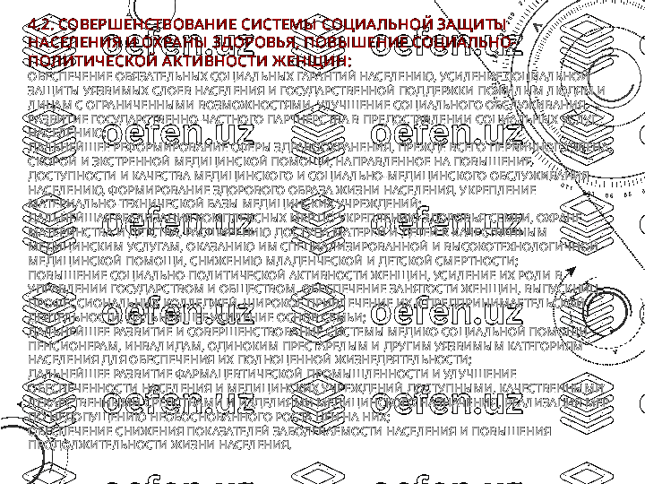 4.2. СОВЕРШЕНСТВОВА НИЕ СИСТЕМЫ  СОЦИАЛЬНОЙ ЗАЩИТЫ  
НАСЕЛЕНИЯ И ОХ РАНЫ  ЗДОРОВЬЯ, ПОВЫ ШЕНИЕ СОЦИА ЛЬНО-
ПОЛИТИЧЕСКОЙ А К ТИВНОСТИ Ж ЕНЩИН:
ОБЕСПЕЧЕНИЕ ОБЯЗАТЕЛЬНЫХ СОЦИАЛЬНЫХ ГАРАНТИЙ НАСЕЛЕНИЮ, УСИЛЕНИЕ СОЦИАЛЬНОЙ 
ЗАЩИТЫ УЯЗВИМЫХ СЛОЕВ НАСЕЛЕНИЯ И ГОСУДАРСТВЕННОЙ ПОДДЕРЖКИ ПОЖИЛЫМ ЛЮДЯМ И 
ЛИЦАМ С ОГРАНИЧЕННЫМИ ВОЗМОЖНОСТЯМИ, УЛУЧШЕНИЕ СОЦИАЛЬНОГО ОБСЛУЖИВАНИЯ, 
РАЗВИТИЕ ГОСУДАРСТВЕННО-ЧАСТНОГО ПАРТНЕРСТВА В ПРЕДОСТАВЛЕНИИ СОЦИАЛЬНЫХ УСЛУГ 
НАСЕЛЕНИЮ;
ДАЛЬНЕЙШЕЕ РЕФОРМИРОВАНИЕ СФЕРЫ ЗДРАВООХРАНЕНИЯ, ПРЕЖДЕ ВСЕГО ПЕРВИЧНОГО ЗВЕНА, 
СКОРОЙ И ЭКСТРЕННОЙ МЕДИЦИНСКОЙ ПОМОЩИ, НАПРАВЛЕННОЕ НА ПОВЫШЕНИЕ 
ДОСТУПНОСТИ И КАЧЕСТВА МЕДИЦИНСКОГО И СОЦИАЛЬНО-МЕДИЦИНСКОГО ОБСЛУЖИВАНИЯ 
НАСЕЛЕНИЮ, ФОРМИРОВАНИЕ ЗДОРОВОГО ОБРАЗА ЖИЗНИ НАСЕЛЕНИЯ, УКРЕПЛЕНИЕ 
МАТЕРИАЛЬНО-ТЕХНИЧЕСКОЙ БАЗЫ МЕДИЦИНСКИХ УЧРЕЖДЕНИЙ;
ДАЛЬНЕЙШАЯ РЕАЛИЗАЦИЯ КОМПЛЕКСНЫХ МЕР ПО УКРЕПЛЕНИЮ ЗДОРОВЬЯ СЕМЬИ, ОХРАНЕ 
МАТЕРИНСТВА И ДЕТСТВА, РАСШИРЕНИЮ ДОСТУПА МАТЕРЕЙ И ДЕТЕЙ К КАЧЕСТВЕННЫМ 
МЕДИЦИНСКИМ УСЛУГАМ, ОКАЗАНИЮ ИМ СПЕЦИАЛИЗИРОВАННОЙ И ВЫСОКОТЕХНОЛОГИЧНОЙ 
МЕДИЦИНСКОЙ ПОМОЩИ, СНИЖЕНИЮ МЛАДЕНЧЕСКОЙ И ДЕТСКОЙ СМЕРТНОСТИ;
ПОВЫШЕНИЕ СОЦИАЛЬНО-ПОЛИТИЧЕСКОЙ АКТИВНОСТИ ЖЕНЩИН, УСИЛЕНИЕ ИХ РОЛИ В 
УПРАВЛЕНИИ ГОСУДАРСТВОМ И ОБЩЕСТВОМ, ОБЕСПЕЧЕНИЕ ЗАНЯТОСТИ ЖЕНЩИН, ВЫПУСКНИЦ 
ПРОФЕССИОНАЛЬНЫХ КОЛЛЕДЖЕЙ, ШИРОКОЕ ПРИВЛЕЧЕНИЕ ИХ К ПРЕДПРИНИМАЕТЕЛЬСКОЙ 
ДЕЯТЕЛЬНОСТИ, ДАЛЬНЕЙШЕЕ УСИЛЕНИЕ ОСНОВ СЕМЬИ;
ДАЛЬНЕЙШЕЕ РАЗВИТИЕ И СОВЕРШЕНСТВОВАНИЕ СИСТЕМЫ МЕДИКО-СОЦИАЛЬНОЙ ПОМОЩИ 
ПЕНСИОНЕРАМ, ИНВАЛИДАМ, ОДИНОКИМ ПРЕСТАРЕЛЫМ И ДРУГИМ УЯЗВИМЫМ КАТЕГОРИЯМ 
НАСЕЛЕНИЯ ДЛЯ ОБЕСПЕЧЕНИЯ ИХ ПОЛНОЦЕННОЙ ЖИЗНЕДЕЯТЕЛЬНОСТИ;
ДАЛЬНЕЙШЕЕ РАЗВИТИЕ ФАРМАЦЕВТИЧЕСКОЙ ПРОМЫШЛЕННОСТИ И УЛУЧШЕНИЕ 
ОБЕСПЕЧЕННОСТИ НАСЕЛЕНИЯ И МЕДИЦИНСКИХ УЧРЕЖДЕНИЙ ДОСТУПНЫМИ, КАЧЕСТВЕННЫМИ 
ЛЕКАРСТВЕННЫМИ СРЕДСТВАМИ И ИЗДЕЛИЯМИ МЕДИЦИНСКОГО НАЗНАЧЕНИЯ, РЕАЛИЗАЦИЯ МЕР 
ПО НЕДОПУЩЕНИЮ НЕОБОСНОВАННОГО РОСТА ЦЕН НА НИХ;
ОБЕСПЕЧЕНИЕ СНИЖЕНИЯ ПОКАЗАТЕЛЕЙ ЗАБОЛЕВАЕМОСТИ НАСЕЛЕНИЯ И ПОВЫШЕНИЯ 
ПРОДОЛЖИТЕЛЬНОСТИ ЖИЗНИ НАСЕЛЕНИЯ. 