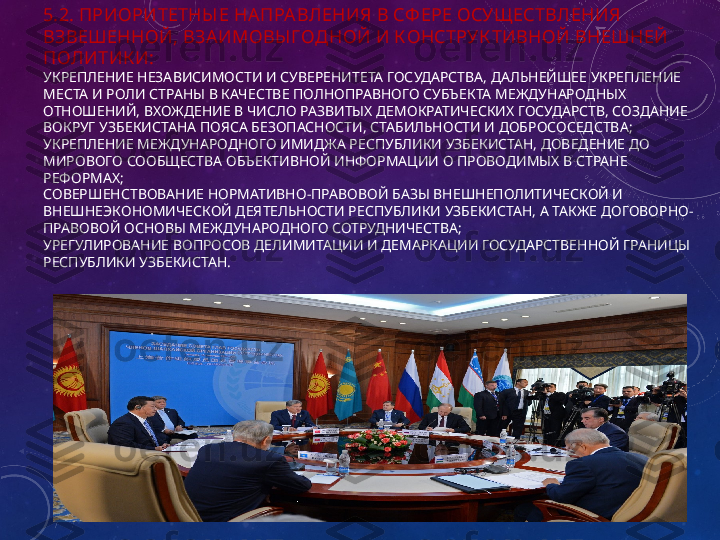 5.2. ПРИОРИТЕТНЫ Е НА ПРА ВЛЕНИЯ В СФ ЕРЕ ОСУЩ ЕСТВЛЕНИЯ 
ВЗВЕШЕННОЙ, ВЗАИМОВЫ ГОДНОЙ И К ОНСТРУК ТИВНОЙ ВНЕШНЕЙ 
ПОЛИТИК И:
УКРЕПЛЕНИЕ НЕЗАВИСИМОСТИ И СУВЕРЕНИТЕТА ГОСУДАРСТВА, ДАЛЬНЕЙШЕЕ УКРЕПЛЕНИЕ 
МЕСТА И РОЛИ СТРАНЫ В КАЧЕСТВЕ ПОЛНОПРАВНОГО СУБЪЕКТА МЕЖДУНАРОДНЫХ 
ОТНОШЕНИЙ, ВХОЖДЕНИЕ В ЧИСЛО РАЗВИТЫХ ДЕМОКРАТИЧЕСКИХ ГОСУДАРСТВ, СОЗДАНИЕ 
ВОКРУГ УЗБЕКИСТАНА ПОЯСА БЕЗОПАСНОСТИ, СТАБИЛЬНОСТИ И ДОБРОСОСЕДСТВА;
УКРЕПЛЕНИЕ МЕЖДУНАРОДНОГО ИМИДЖА РЕСПУБЛИКИ УЗБЕКИСТАН, ДОВЕДЕНИЕ ДО 
МИРОВОГО СООБЩЕСТВА ОБЪЕКТИВНОЙ ИНФОРМАЦИИ О ПРОВОДИМЫХ В СТРАНЕ 
РЕФОРМАХ;
СОВЕРШЕНСТВОВАНИЕ НОРМАТИВНО-ПРАВОВОЙ БАЗЫ ВНЕШНЕПОЛИТИЧЕСКОЙ И 
ВНЕШНЕЭКОНОМИЧЕСКОЙ ДЕЯТЕЛЬНОСТИ РЕСПУБЛИКИ УЗБЕКИСТАН, А ТАКЖЕ ДОГОВОРНО-
ПРАВОВОЙ ОСНОВЫ МЕЖДУНАРОДНОГО СОТРУДНИЧЕСТВА;
УРЕГУЛИРОВАНИЕ ВОПРОСОВ ДЕЛИМИТАЦИИ И ДЕМАРКАЦИИ ГОСУДАРСТВЕННОЙ ГРАНИЦЫ 
РЕСПУБЛИКИ УЗБЕКИСТАН. 