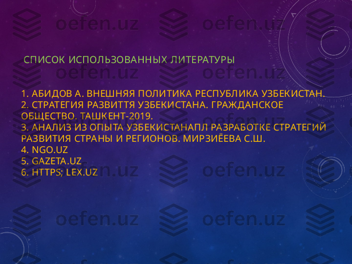   СПИСОК  ИСПОЛЬЗОВА ННЫ Х   ЛИТЕРАТУР Ы  
1.  АБИДОВ   А .  ВНЕШНЯЯ   ПОЛИТИК А   РЕСПУБЛИК А   УЗБЕК ИСТАН .
2.  СТРАТЕГ ИЯ   РАЗВИТТЯ   УЗБЕК ИСТАНА .  Г РАЖ ДАНСК ОЕ  
ОБЩ ЕСТВО .  ТАШК ЕНТ -2019.
3.  АНАЛИЗ   ИЗ   ОПЫ ТА   УЗБЕК ИСТАНАПЛ   РАЗРАБОТК Е   СТРАТЕГ ИЙ  
РАЗВИТИЯ   СТРАНЫ   И   РЕГ ИОНОВ .  МИРЗИЁЕВА   С . Ш .
4. N GO.UZ
5. GAZETA.UZ
6. HTTPS; LEX .UZ 