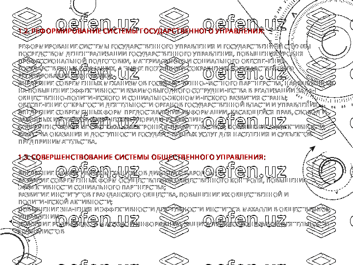 1.2. РЕФ ОРМИРОВА НИЕ СИСТЕМЫ  ГОСУД А РСТВЕННОГО УПРА ВЛЕНИЯ:
РЕФОРМИРОВАНИЕ СИСТЕМЫ ГОСУДАРСТВЕННОГО УПРАВЛЕНИЯ И ГОСУДАРСТВЕННОЙ СЛУЖБЫ 
ПОСРЕДСТВОМ ДЕЦЕНТРАЛИЗАЦИИ ГОСУДАРСТВЕННОГО УПРАВЛЕНИЯ, ПОВЫШЕНИЯ УРОВНЯ 
ПРОФЕССИОНАЛЬНОЙ ПОДГОТОВКИ, МАТЕРИАЛЬНОГО И СОЦИАЛЬНОГО ОБЕСПЕЧЕНИЯ 
ГОСУДАРСТВЕННЫХ СЛУЖАЩИХ, А ТАКЖЕ ПОЭТАПНОГО СОКРАЩЕНИЯ ГОСУДАРСТВЕННОГО 
РЕГУЛИРОВАНИЯ ЭКОНОМИКИ;
ВНЕДРЕНИЕ СОВРЕМЕННЫХ МЕХАНИЗМОВ ГОСУДАРСТВЕННО-ЧАСТНОГО ПАРТНЕРСТВА, НАПРАВЛЕННЫХ 
НА ПОВЫШЕНИЕ ЭФФЕКТИВНОСТИ ВЗАИМОВЫГОДНОГО СОТРУДНИЧЕСТВА В РЕАЛИЗАЦИИ ЗАДАЧ 
ОБЩЕСТВЕННО-ПОЛИТИЧЕСКОГО И СОЦИАЛЬНО-ЭКОНОМИЧЕСКОГО РАЗВИТИЯ СТРАНЫ;
ОБЕСПЕЧЕНИЕ ОТКРЫТОСТИ ДЕЯТЕЛЬНОСТИ ОРГАНОВ ГОСУДАРСТВЕННОЙ ВЛАСТИ И УПРАВЛЕНИЯ, 
ВНЕДРЕНИЕ СОВРЕМЕННЫХ ФОРМ ПРЕДОСТАВЛЕНИЯ ИНФОРМАЦИИ, КАСАЮЩЕЙСЯ ПРАВ, СВОБОД И 
ЗАКОННЫХ ИНТЕРЕСОВ ФИЗИЧЕСКИХ И ЮРИДИЧЕСКИХ ЛИЦ;
СОВЕРШЕНСТВОВАНИЕ СИСТЕМЫ «ЭЛЕКТРОННОЕ ПРАВИТЕЛЬСТВО», ПОВЫШЕНИЕ ЭФФЕКТИВНОСТИ, 
КАЧЕСТВА ОКАЗАНИЯ И ДОСТУПНОСТИ ГОСУДАРСТВЕННЫХ УСЛУГ ДЛЯ НАСЕЛЕНИЯ И СУБЪЕКТОВ 
ПРЕДПРИНИМАТЕЛЬСТВА.
1.3. СОВЕРШЕНСТВОВА НИЕ СИСТЕМЫ  ОБЩ ЕСТВЕННОГО УПРА ВЛЕНИЯ:
ВНЕДРЕНИЕ ЭФФЕКТИВНЫХ МЕХАНИЗМОВ ДИАЛОГА С НАРОДОМ;
РАЗВИТИЕ СОВРЕМЕННЫХ ФОРМ ОСУЩЕСТВЛЕНИЯ ОБЩЕСТВЕННОГО КОНТРОЛЯ, ПОВЫШЕНИЕ 
ЭФФЕКТИВНОСТИ СОЦИАЛЬНОГО ПАРТНЕРСТВА;
РАЗВИТИЕ ИНСТИТУТОВ ГРАЖДАНСКОГО ОБЩЕСТВА, ПОВЫШЕНИЕ ИХ ОБЩЕСТВЕННОЙ И 
ПОЛИТИЧЕСКОЙ АКТИВНОСТИ;
ПОВЫШЕНИЕ ЗНАЧЕНИЯ И ЭФФЕКТИВНОСТИ ДЕЯТЕЛЬНОСТИ ИНСТИТУТА МАХАЛЛИ В ОБЩЕСТВЕННОМ 
УПРАВЛЕНИИ;
УСИЛЕНИЕ РОЛИ СРЕДСТВ МАССОВОЙ ИНФОРМАЦИИ, ЗАЩИТА ПРОФЕССИОНАЛЬНОЙ ДЕЯТЕЛЬНОСТИ 
ЖУРНАЛИСТОВ 