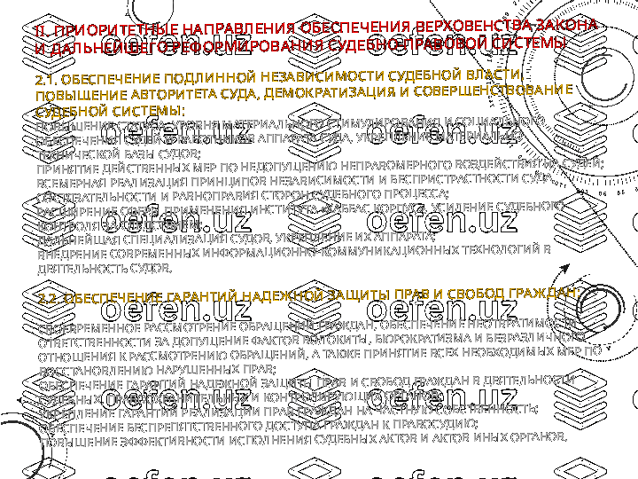 II	. П	Р	И	О	Р	И	ТЕТН	Ы	Е Н	А	П	РА	В	Л	ЕН	И	Я	 О	Б	ЕС	П	ЕЧ	ЕН	И	Я	 В	ЕР	Х	О	В	ЕН	С	ТВ	А	 З	А	К	О	Н	А	 	
И	 Д	А	Л	Ь	Н	ЕЙ	Ш	ЕГО	 Р	ЕФ	О	Р	М	И	Р	О	В	А	Н	И	Я	 С	УД	ЕБ	Н	О	-П	РА	В	О	В	О	Й	 С	И	С	ТЕМ	Ы	
2.1	. О	БЕСП	ЕЧ	ЕН	И	Е П	О	Д	Л	И	Н	Н	О	Й	 Н	ЕЗА	В	И	СИ	М	О	СТИ	 С	УД	ЕБН	О	Й	 В	Л	А	СТИ	, 	
П	О	В	Ы	Ш	ЕН	И	Е А	В	ТО	РИ	ТЕТА	 С	УД	А	, Д	ЕМ	О	К	РАТИ	ЗА	Ц	И	Я	 И	 СО	В	ЕРШ	ЕН	СТВ	О	В	А	Н	И	Е 	
СУД	ЕБН	О	Й	 С	И	СТЕМ	Ы	:	
ПО	ВЫ	Ш	ЕНИ	Е СТАТ	УСА, У	РО	ВНЯ М	АТЕР	И	АЛЬНО	ГО	 СТИ	М	УЛИ	РО	ВАНИ	Я И	 С	О	ЦИ	АЛЬНО	ГО	 	
О	БЕСПЕЧЕНИ	Я СУДЕЙ	 И	 Р	АБОТНИ	КО	В А	ППАРАТ	А СУДА, УКРЕПЛЕНИ	Е М	АТЕРИ	АЛЬНО	-	
ТЕ	ХНИ	ЧЕСКО	Й	 БАЗЫ	 С	УДО	В;	
ПРИ	НЯТИ	Е ДЕЙ	СТВЕННЫ	Х М	ЕР	 ПО	 НЕДО	ПУЩ	ЕНИ	Ю	 Н	ЕПРАВО	М	ЕРНО	ГО	 В	О	ЗД	ЕЙ	СТВИ	Я Н	А С	УДЕЙ	;	
ВСЕМ	ЕРНАЯ РЕА	ЛИ	ЗАЦИ	Я ПРИ	НЦИ	ПО	В НЕЗАВИ	СИ	М	О	СТИ	 И	 Б	ЕСПРИ	СТРАСТН	О	СТИ	 СУД	А, 	
СО	СТЯЗАТЕЛ	ЬНО	СТИ	 И	 Р	АВНО	ПРАВИ	Я СТО	РО	Н СУД	ЕБН	О	ГО	 П	РО	ЦЕССА;	
РА	СШ	И	РЕНИ	Е С	Ф	ЕРЫ	 П	РИ	М	ЕНЕНИ	Я И	НСТИ	ТУТА «Х	АБЕАС КО	РПУС», УСИ	ЛЕНИ	Е 	СУДЕБНО	ГО	 	
КО	НТРО	ЛЯ ЗА С	ЛЕДСТВИ	ЕМ	;	
ДАЛЬНЕЙ	Ш	АЯ С	ПЕЦИ	АЛИ	ЗАЦИ	Я С	УДО	В, У	КРЕПЛЕНИ	Е И	Х А	ППАРАТА;	
ВНЕДРЕНИ	Е СО	ВРЕМ	ЕННЫ	Х И	НФ	О	РМ	АЦИ	О	ННО	-КО	М	М	УНИ	КАЦИ	О	ННЫ	Х Т	ЕХНОЛО	ГИ	Й	 В	 	
ДЕЯТЕЛ	ЬНО	СТЬ С	УДО	В.	
2.2	. О	БЕСП	ЕЧ	ЕН	И	Е Г	А	РА	Н	ТИ	Й	 Н	А	Д	ЕЖ	Н	О	Й	 ЗА	Щ	И	ТЫ	 П	РА	В	 И	 С	В	О	БО	Д	 Г	РА	Ж	Д	А	Н	:	
СВО	ЕВРЕМ	ЕННО	Е Р	АССМ	ОТРЕН	И	Е О	БРАЩ	ЕНИ	Й	 Г	РАЖ	ДАН, О	БЕСПЕЧЕНИ	Е НЕОТВРАТИ	М	О	СТИ	 	
ОТВЕТС	ТВЕННО	СТИ	 ЗА Д	О	ПУЩ	ЕНИ	Е Ф	АКТО	В ВОЛО	КИ	ТЫ	, БЮ	РО	КРАТИ	ЗМ	А И	 Б	ЕЗРАЗЛИ	ЧНО	ГО	 	
ОТНО	Ш	ЕНИ	Я К Р	АССМ	ОТРЕН	И	Ю	 О	БРАЩ	ЕНИ	Й	, А	 ТА	КЖ	Е П	РИ	НЯТИ	Е В	СЕХ	 НЕО	БХО	ДИ	М	Ы	Х М	ЕР ПО	 	
ВО	ССТАНО	ВЛЕНИ	Ю	 НАРУШ	ЕН	НЫ	Х ПРАВ;	
О	БЕСПЕЧЕНИ	Е ГА	РАНТИ	Й	 Н	АДЕЖ	НО	Й	 З	АЩ	И	ТЫ	 ПРАВ И	 С	ВО	БОД Г	РАЖ	ДАН В	 ДЕЯТЕЛЬНО	СТИ	 	
СУД	ЕБ	НЫ	Х, ПРАВООХРАНИ	ТЕЛЬНЫ	Х И	 К	О	НТРО	ЛИ	РУЮ	Щ	И	Х О	РГАНО	В;	
УК	РЕ	ПЛЕНИ	Е ГАРАНТИ	Й	 Р	ЕАЛИ	ЗАЦИИ	 П	РАВ Г	РАЖ	ДАН Н	А ЧАСТНУЮ	 С	О	БСТВЕННО	СТЬ;	
О	БЕСПЕЧЕНИ	Е БЕС	ПРЕПЯТСТВЕННО	ГО	 ДО	СТУПА ГРА	Ж	ДАН К П	РАВО	СУДИ	Ю	;	
ПО	ВЫ	Ш	ЕНИ	Е ЭФ	Ф	ЕКТИ	ВНО	СТИ	 И	СПОЛНЕНИ	Я С	УДЕБНЫ	Х А	КТО	В И	 АКТО	В И	НЫ	Х О	РГА	НО	В. 