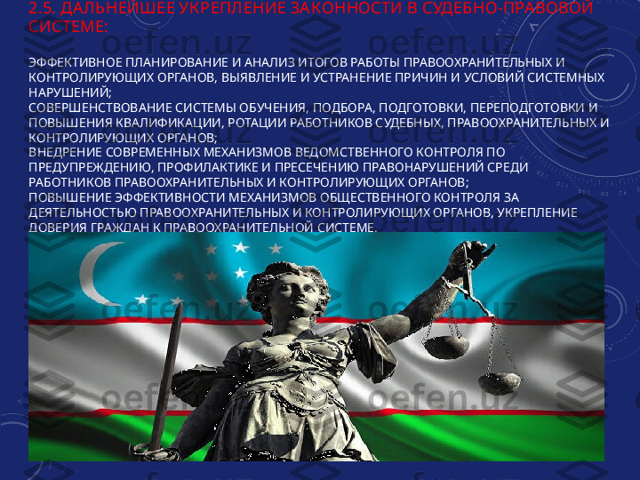 2.5. ДА ЛЬНЕЙШЕЕ УК РЕПЛЕНИЕ ЗА КОННОСТИ В СУДЕБНО-ПРА ВОВОЙ 
СИСТЕМЕ:
ЭФФЕКТИВНОЕ ПЛАНИРОВАНИЕ И АНАЛИЗ ИТОГОВ РАБОТЫ ПРАВООХРАНИТЕЛЬНЫХ И 
КОНТРОЛИРУЮЩИХ ОРГАНОВ, ВЫЯВЛЕНИЕ И УСТРАНЕНИЕ ПРИЧИН И УСЛОВИЙ СИСТЕМНЫХ 
НАРУШЕНИЙ;
СОВЕРШЕНСТВОВАНИЕ СИСТЕМЫ ОБУЧЕНИЯ, ПОДБОРА, ПОДГОТОВКИ, ПЕРЕПОДГОТОВКИ И 
ПОВЫШЕНИЯ КВАЛИФИКАЦИИ, РОТАЦИИ РАБОТНИКОВ СУДЕБНЫХ, ПРАВООХРАНИТЕЛЬНЫХ И 
КОНТРОЛИРУЮЩИХ ОРГАНОВ;
ВНЕДРЕНИЕ СОВРЕМЕННЫХ МЕХАНИЗМОВ ВЕДОМСТВЕННОГО КОНТРОЛЯ ПО 
ПРЕДУПРЕЖДЕНИЮ, ПРОФИЛАКТИКЕ И ПРЕСЕЧЕНИЮ ПРАВОНАРУШЕНИЙ СРЕДИ 
РАБОТНИКОВ ПРАВООХРАНИТЕЛЬНЫХ И КОНТРОЛИРУЮЩИХ ОРГАНОВ;
ПОВЫШЕНИЕ ЭФФЕКТИВНОСТИ МЕХАНИЗМОВ ОБЩЕСТВЕННОГО КОНТРОЛЯ ЗА 
ДЕЯТЕЛЬНОСТЬЮ ПРАВООХРАНИТЕЛЬНЫХ И КОНТРОЛИРУЮЩИХ ОРГАНОВ, УКРЕПЛЕНИЕ 
ДОВЕРИЯ ГРАЖДАН К ПРАВООХРАНИТЕЛЬНОЙ СИСТЕМЕ. 