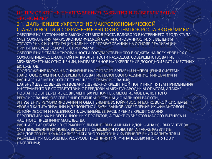 III . ПРИОРИТЕТНЫ Е НА ПРА ВЛЕНИЯ РАЗВИТИЯ И ЛИБЕРАЛИЗАЦИИ 
ЭКОНОМИК И
3.1. ДАЛЬНЕЙШЕЕ УК РЕПЛЕНИЕ МА К РОЭКОНОМИЧ ЕСКОЙ 
СТА БИЛЬНОСТИ И СОХ РАНЕНИЕ ВЫ СОК ИХ  ТЕМПОВ РОСТА  ЭКОНОМИК И:
ОБЕСПЕЧЕНИЕ УСТОЙЧИВО ВЫСОКИХ ТЕМПОВ РОСТА ВАЛОВОГО ВНУТРЕННЕГО ПРОДУКТА ЗА 
СЧЕТ СОХРАНЕНИЯ МАКРОЭКОНОМИЧЕСКОЙ СБАЛАНСИРОВАННОСТИ, УГЛУБЛЕНИЯ 
СТРУКТУРНЫХ И ИНСТИТУЦИОНАЛЬНЫХ ПРЕОБРАЗОВАНИЙ НА ОСНОВЕ РЕАЛИЗАЦИИ 
ПРИНЯТЫХ СРЕДНЕСРОЧНЫХ ПРОГРАММ;
ОБЕСПЕЧЕНИЕ СБАЛАНСИРОВАННОСТИ ГОСУДАРСТВЕННОГО БЮДЖЕТА НА ВСЕХ УРОВНЯХ С 
СОХРАНЕНИЕМ СОЦИАЛЬНОЙ НАПРАВЛЕННОСТИ РАСХОДОВ, СОВЕРШЕНСТВОВАНИЕ 
МЕЖБЮДЖЕТНЫХ ОТНОШЕНИЙ, НАПРАВЛЕННОЕ НА УКРЕПЛЕНИЕ ДОХОДНОЙ ЧАСТИ МЕСТНЫХ 
БЮДЖЕТОВ;
ПРОДОЛЖЕНИЕ КУРСА НА СНИЖЕНИЕ НАЛОГОВОГО БРЕМЕНИ И УПРОЩЕНИЯ СИСТЕМЫ 
НАЛОГООБЛОЖЕНИЯ, СОВЕРШЕНСТВОВАНИЕ НАЛОГОВОГО АДМИНИСТРИРОВАНИЯ И 
РАСШИРЕНИЕ МЕР СООТВЕТСТВУЮЩЕГО СТИМУЛИРОВАНИЯ;
ДАЛЬНЕЙШЕЕ СОВЕРШЕНСТВОВАНИЕ ДЕНЕЖНО-КРЕДИТНОЙ ПОЛИТИКИ ПУТЕМ ПРИМЕНЕНИЯ 
ИНСТРУМЕНТОВ В СООТВЕТСТВИИ С ПЕРЕДОВЫМ МЕЖДУНАРОДНЫМ ОПЫТОМ, А ТАКЖЕ 
ПОЭТАПНОЕ ВНЕДРЕНИЕ СОВРЕМЕННЫХ РЫНОЧНЫХ МЕХАНИЗМОВ ВАЛЮТНОГО 
РЕГУЛИРОВАНИЯ, ОБЕСПЕЧЕНИЕ СТАБИЛЬНОСТИ НАЦИОНАЛЬНОЙ ВАЛЮТЫ;
УГЛУБЛЕНИЕ РЕФОРМИРОВАНИЯ И ОБЕСПЕЧЕНИЕ УСТОЙЧИВОСТИ БАНКОВСКОЙ СИСТЕМЫ, 
УРОВНЯ КАПИТАЛИЗАЦИИ И ДЕПОЗИТНОЙ БАЗЫ БАНКОВ, УКРЕПЛЕНИЕ ИХ ФИНАНСОВОЙ 
УСТОЙЧИВОСТИ И НАДЕЖНОСТИ, ДАЛЬНЕЙШЕЕ РАСШИРЕНИЕ КРЕДИТОВАНИЯ 
ПЕРСПЕКТИВНЫХ ИНВЕСТИЦИОННЫХ ПРОЕКТОВ, А ТАКЖЕ СУБЪЕКТОВ МАЛОГО БИЗНЕСА И 
ЧАСТНОГО ПРЕДПРИНИМАТЕЛЬСТВА;
РАСШИРЕНИЕ ОБЪЕМОВ СТРАХОВЫХ, ЛИЗИНГОВЫХ И ИНЫХ ВИДОВ ФИНАНСОВЫХ УСЛУГ ЗА 
СЧЕТ ВНЕДРЕНИЯ ИХ НОВЫХ ВИДОВ И ПОВЫШЕНИЯ КАЧЕСТВА, А ТАКЖЕ РАЗВИТИЕ 
ФОНДОВОГО РЫНКА КАК АЛЬТЕРНАТИВНОГО ИСТОЧНИКА ПРИВЛЕЧЕНИЯ КАПИТАЛОВ И 
РАЗМЕЩЕНИЯ СВОБОДНЫХ РЕСУРСОВ ПРЕДПРИЯТИЙ, ФИНАНСОВЫХ ИНСТИТУТОВ И 
НАСЕЛЕНИЯ; 