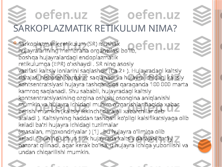 SARKOPLAZMATIK RETIKULUM NIMA?

Sarkoplazmatik retikulum (SR) mushak 
hujayralarining membrana organellasi bo'lib, 
boshqa hujayralardagi endoplazmatik 
retikulumga (EPR) o'xshaydi . SR ning asosiy 
vazifasi kaltsiy ionlarini saqlashdir (Ca 2+ ). Hujayradagi kaltsiy 
darajasi nisbatan barqaror saqlanadi va hujayra ichidagi kaltsiy 
kontsentratsiyasi hujayra tashqarisiga qaraganda 100 000 marta 
kamroq saqlanadi. Shu sababli, hujayradagi kaltsiy 
kontsentratsiyasining ozgina oshishi osongina aniqlanishi 
mumkin va hujayra ichidagi muhim o'zgarishlar haqida xabar 
berishi mumkin (kaltsiy ikkinchi darajali xabarchilar deb 
ataladi ). Kaltsiyning haddan tashqari ko'pligi kalsifikatsiyaga olib 
keladi ba'zi hujayra ichidagi tuzilmalar 
(masalan, mitoxondriyalar ) [1] , bu hujayra o'limiga olib 
keladi. Shuning uchun tirik hujayrada kaltsiy darajasi qat'iy 
nazorat qilinadi, agar kerak bo'lsa, u hujayra ichiga yuborilishi va 
undan chiqarilishi mumkin.     