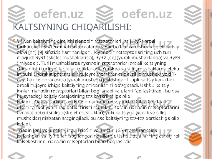 KALTSIYNING CHIQARILISHI:

SR dan kaltsiyning ajralishi rianodin retseptorlari [en] (RyR) orqali 
biriktiruvchi SR/terminal tsisternalarda sodir bo'ladi va u shuningdek kaltsiy 
olovi [en] [9] sifatida ham tanilgan . Riyanodin retseptorlarining uch turi 
mavjud: RyR1 (skelet mushaklarida), RyR2 [en] (yurak mushaklarida) va RyR3 
( miyada ) . Turli mushaklarda ryanodin retseptorlari orqali kaltsiyning 
chiqarilishi turli yo'llar bilan tetiklanadi. Yurakda va silliq mushaklarda elektr 
impulsi ( harakat potentsiali) hujayra membranasida (silliq mushak) yoki T-
naycha membranasida (yurak mushagi) joylashgan L-tipli kaltsiy kanallari 
orqali hujayra ichiga kaltsiyning chiqarilishini qo'zg'atadi. Ushbu kaltsiy 
ionlari rianodin retseptorlari bilan bog'lanadi va ularni faollashtiradi, bu esa 
hujayradagi kaltsiy darajasining tez ko'tarilishiga olib 
keladi  . Qahva tarkibidagi kofein rianodin retseptorlari bilan bog‘lanib, 
ularning faoliyatini rag‘batlantirishi mumkin. Kofein rianodin retseptorlarini 
harakat potentsialiga (skelet mushaklari) yoki kaltsiyga (yurak va silliq 
mushaklar) nisbatan sezgir qiladi, bu esa kaltsiyning tez-tez portlashiga olib 
keladi.

Triadin [en] va junctin ( ing.  Triadin va Junctin ) SR membranasida 
joylashgan va RyR bilan bog'langan oqsillardir. Ushbu oqsillarning asosiy roli 
kalsekestrinni rianodin retseptorlari bilan bog'lashdir.      