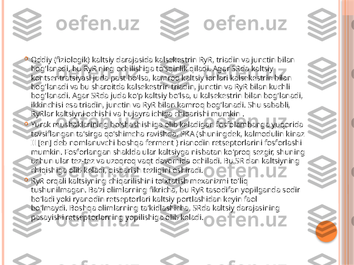 
Oddiy (fiziologik) kaltsiy darajasida kalsekestrin RyR, triadin va junctin bilan 
bog'lanadi, bu RyR ning ochilishiga to'sqinlik qiladi. Agar SRda kaltsiy 
kontsentratsiyasi juda past bo'lsa, kamroq kaltsiy ionlari kalsekestrin bilan 
bog'lanadi va bu sharoitda kalsekestrin triadin, junctin va RyR bilan kuchli 
bog'lanadi. Agar SRda juda ko'p kaltsiy bo'lsa, u kalsekestrin bilan bog'lanadi, 
ikkinchisi esa triadin, junctin va RyR bilan kamroq bog'lanadi. Shu sababli, 
RyRlar kaltsiyni ochishi va hujayra ichiga chiqarishi mumkin .

Yurak mushaklarining bo'shashishiga olib keladigan fosfolambanga yuqorida 
tavsiflangan ta'sirga qo'shimcha ravishda, PKA (shuningdek, kalmodulin kinaz 
II [en] deb nomlanuvchi boshqa ferment ) rianodin retseptorlarini fosforlashi 
mumkin. Fosforlangan shaklda ular kaltsiyga nisbatan ko'proq sezgir, shuning 
uchun ular tez-tez va uzoqroq vaqt davomida ochiladi. Bu SR dan kaltsiyning 
chiqishiga olib keladi, qisqarish tezligini oshiradi.

RyR orqali kaltsiyning chiqarilishini to'xtatish mexanizmi to'liq 
tushunilmagan. Ba'zi olimlarning fikricha, bu RyR tasodifan yopilganda sodir 
bo'ladi yoki ryanodin retseptorlari kaltsiy portlashidan keyin faol 
bo'lmaydi. Boshqa olimlarning ta'kidlashicha, SRda kaltsiy darajasining 
pasayishi retseptorlarning yopilishiga olib keladi.     