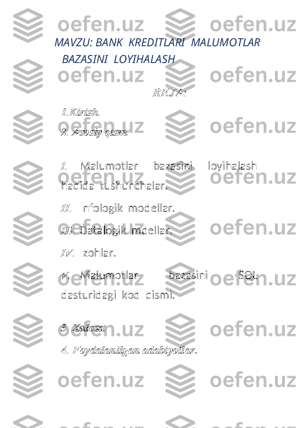 MAVZU:  BANK  KREDITLARI  MALUMOTLAR 
BAZASINI  LOYIHALASH 
REJA: 
1.Kirish.  
2. Asosiy qism. 
I. Malumotlar     bazasini     loyihalash
haqida  tushunchalar.
II. Infologik  modellar.
III. Datalogik  mdellar.
IV. Izohlar.
V. Malumotlar     bazasini     SQL
dasturidagi  kod  qismi.
3. Xulosa. 
4. Foydalanilgan adabiyotlar . 
 
   
 
  