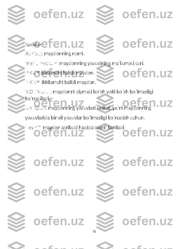  
Izohlar 
Atribut- maydonning nomi. 
Ma`lumot turi- maydonning yozuvining ma`lumoti turi. 
PKEY -birlamchi kalitli maydon. 
FKEY- ikkilamchi kalitli maydon. 
NOTNULL -maydonni qiymati bo`sh yoki bo`sh bo`lmasligi 
ko`rsatiladi. 
UNIQUE- maydonning yozuvlari unikal, ya`ni maydonning 
yozuvlarida bir xil yozuvlar bo`lmasligi ko`rsatish uchun. 
Tasnifi- maydon atributi haqida tasnif beriladi
11  
  