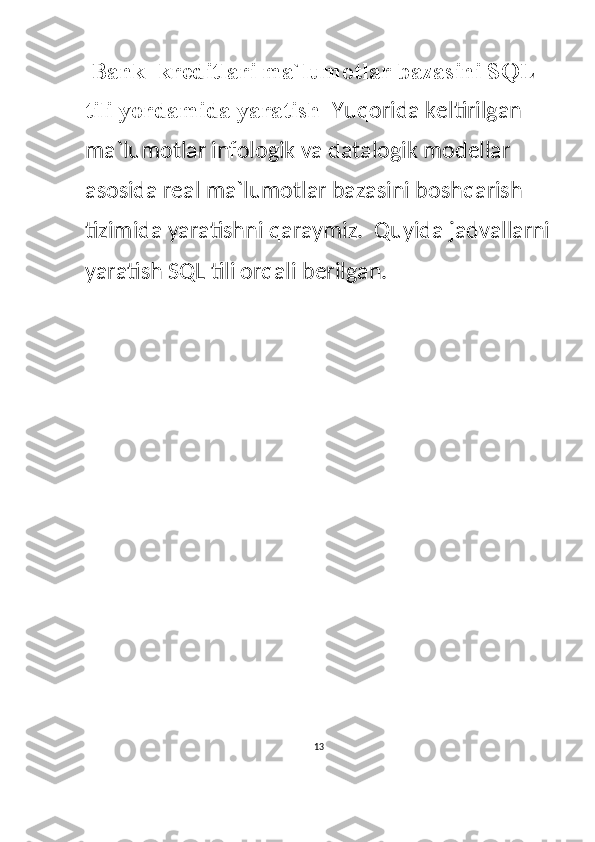  Bank  kreditlari ma`lumotlar bazasini SQL 
tili yordamida yaratish   Yuqorida keltirilgan 
ma`lumotlar infologik va datalogik modellar 
asosida real ma`lumotlar bazasini boshqarish 
tizimida yaratishni qaraymiz.  Quyida jadvallarni
yaratish SQL tili orqali berilgan.  
13  
  