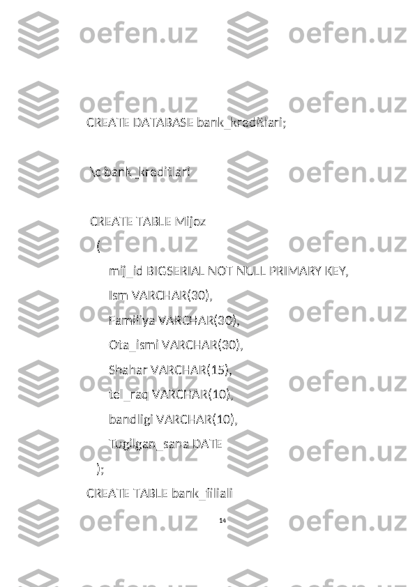 CREATE DATABASE bank_kreditlari;
 \c bank_kreditlari
 CREATE TABLE Mijoz
   (
       mij_id BIGSERIAL NOT NULL PRIMARY KEY,
       Ism VARCHAR(30),
       Familiya VARCHAR(30),
       Ota_ismi VARCHAR(30),
       Shahar VARCHAR(15),
       tel_raq VARCHAR(10),
       bandligi VARCHAR(10),
       Tugilgan_sana DATE
   );
CREATE TABLE bank_filiali
14  
  