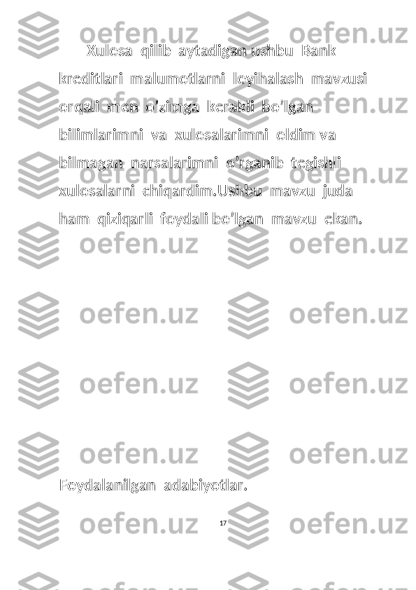 Xulosa  qilib  aytadigan ushbu  Bank  
kreditlari  malumotlarni  loyihalash  mavzusi  
orqali  men  o’zimga  kerakli  bo’lgan  
bilimlarimni  va  xulosalarimni  oldim va 
bilmagan  narsalarimni  o’rganib  tegishli  
xulosalarni  chiqardim.Ushbu  mavzu  juda  
ham  qiziqarli  foydali bo’lgan  mavzu  ekan.
Foydalanilgan  adabiyotlar.
17  
  