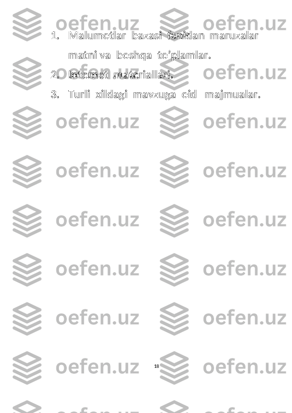 1. Malumotlar  bazasi  fanidan  maruzalar  
matni va  boshqa  to’plamlar.
2. Internet  materiallari.
3. Turli  xildagi  mavzuga  oid   majmualar.
 
   
18  
  