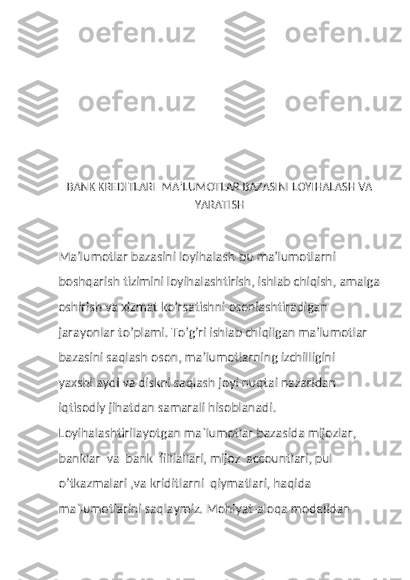  
 
BANK KREDITLARI  MA’LUMOTLAR BAZASINI LOYIHALASH VA
YARATISH 
Ma’lumotlar bazasini loyihalash-bu ma’lumotlarni 
boshqarish tizimini loyihalashtirish, ishlab chiqish, amalga
oshirish va xizmat ko’rsatishni osonlashtiradigan 
jarayonlar to’plami. To’g’ri ishlab chiqilgan ma’lumotlar 
bazasini saqlash oson, ma’lumotlarning izchilligini 
yaxshilaydi va diskni saqlash joyi nuqtai nazaridan 
iqtisodiy jihatdan samarali hisoblanadi.
Loyihalashtirilayotgan ma`lumotlar bazasida mijozlar, 
banklar  va  bank  filliallari, mijoz  accountlari, pul  
o’tkazmalari ,va kriditlarni  qiymatlari, haqida 
ma`lumotlarini saqlaymiz. Mohiyat-aloqa modelidan  