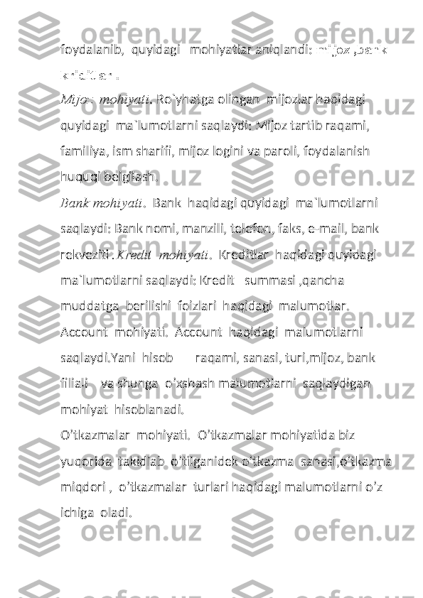 foydalanib,  quyidagi   mohiyatlar aniqlandi:  mijoz ,bank 
kriditlar . 
Mijoz  mohiyati . Ro`yhatga olingan  mijozlar haqidagi 
quyidagi  ma`lumotlarni saqlaydi: Mijoz tartib raqami, 
familiya, ism sharifi, mijoz logini va paroli, foydalanish 
huquqi belgilash. 
Bank mohiyati .  Bank  haqidagi quyidagi  ma`lumotlarni 
saqlaydi: Bank nomi, manzili, telefon, faks, e-mail, bank 
rekveziti  .Kredit  mohiyati .  Kreditlar  haqidagi quyidagi  
ma`lumotlarni saqlaydi: Kredit   summasi ,qancha  
muddatga  berilishi  foizlari  haqidagi  malumotlar.
Account  mohiyati.  Account  haqidagi  malumotlarni  
saqlaydi.Yani  hisob       raqami, sanasi, turi,mijoz, bank  
filiali    va shunga  o’xshash malumotlarni  saqlaydigan  
mohiyat  hisoblanadi.
O’tkazmalar  mohiyati.  O’tkazmalar mohiyatida biz 
yuqorida  takidlab  o’tilganidek o’tkazma  sanasi,o’tkazma
miqdori ,  o’tkazmalar  turlari haqidagi malumotlarni o’z  
ichiga  oladi. 