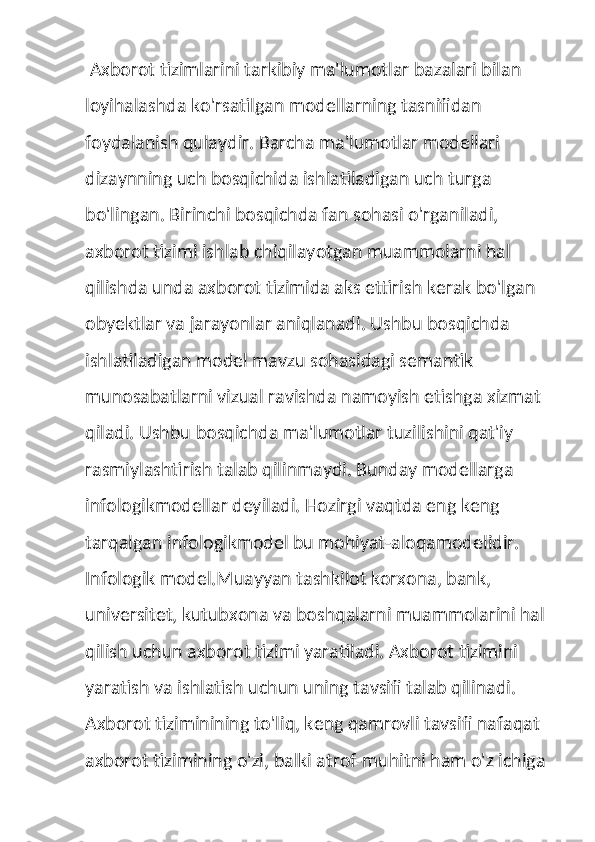  Axborot tizimlarini tarkibiy ma'lumotlar bazalari bilan 
loyihalashda ko'rsatilgan modellarning tasnifidan 
foydalanish qulaydir. Barcha ma'lumotlar modellari 
dizaynning uch bosqichida ishlatiladigan uch turga 
bo'lingan. Birinchi bosqichda fan sohasi o'rganiladi, 
axborot tizimi ishlab chiqilayotgan muammolarni hal 
qilishda unda axborot tizimida aks ettirish kerak bo'lgan 
obyektlar va jarayonlar aniqlanadi. Ushbu bosqichda 
ishlatiladigan model mavzu sohasidagi semantik 
munosabatlarni vizual ravishda namoyish etishga xizmat 
qiladi. Ushbu bosqichda ma'lumotlar tuzilishini qat'iy 
rasmiylashtirish talab qilinmaydi. Bunday modellarga 
infologikmodellar deyiladi. Hozirgi vaqtda eng keng 
tarqalgan infologikmodel bu mohiyat-aloqamodelidir.
Infologik model.Muayyan tashkilot korxona, bank, 
universitet, kutubxona va boshqalarni muammolarini hal 
qilish uchun axborot tizimi yaratiladi. Axborot tizimini 
yaratish va ishlatish uchun uning tavsifi talab qilinadi. 
Axborot tiziminining to'liq, keng qamrovli tavsifi nafaqat 
axborot tizimining o'zi, balki atrof-muhitni ham o'z ichiga  