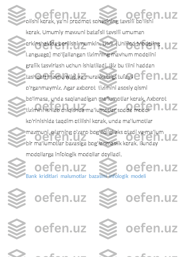 olishi kerak, ya'ni predmet sohasining tavsifi bo'lishi 
kerak. Umumiy mavzuni batafsil tavsifi umuman 
erkinshaklda berilishi mumkin. UML (Unified Modeling 
Language) mo'ljallangan tizimning mavhum modelini 
grafik tasvirlash uchun ishlatiladi. Biz bu tilni haddan 
tashqari mavhumligi va murakkabligi tufayli 
o'rganmaymiz. Agar axborot  tizimini asosiy qismi 
bo'lmasa, unda saqlanadigan ma'lumotlar kerak. Axborot 
tizimini ishlab chiqishda ma'lumotlar sodda model 
ko'rinishida taqdim etilishi kerak, unda ma'lumotlar 
mazmuni, ularning o'zaro bog'liqligi aks etadi va ma'lum 
bir ma'lumotlar bazasiga bog'lanmaslik kerak. Bunday 
modellarga infologik modellar deyiladi.
Bank  kriditlari  malumotlar  bazasini  infologik  modeli 