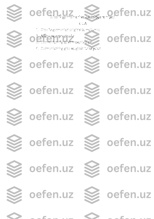 Gipofiz gormonlari va ularning ahamiyati  
REJA
1. Gipofiz gormonlari to`g`risida ma`lumot
2. Adeno va neyrogipofiz
3. Gormonlarning ta`sir mexanizmlari
4. Gormonlarning gipo va giper funksiyalari 