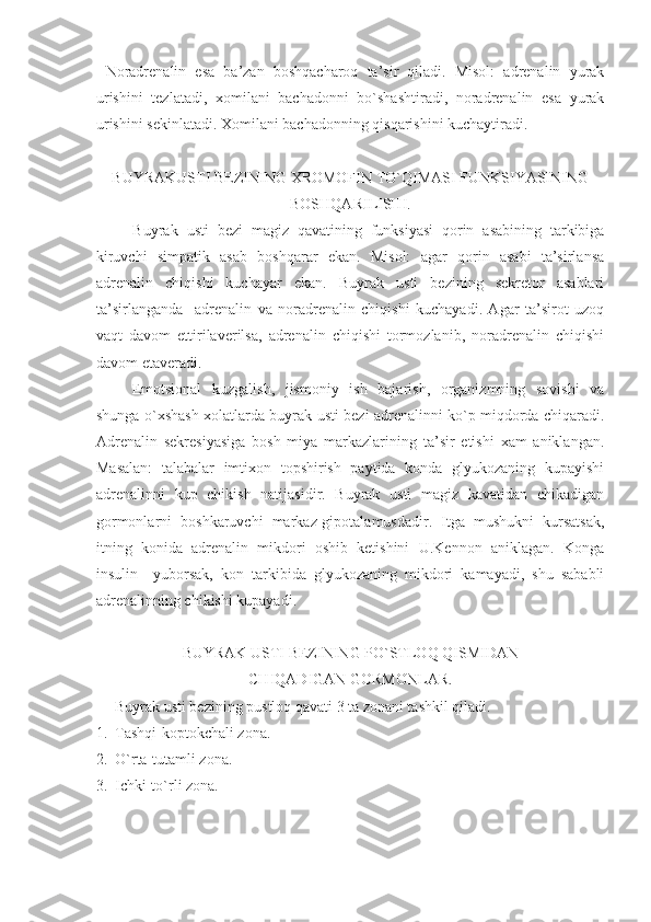 Noradrenalin   esa   ba’zan   boshqacharoq   ta’sir   qiladi.   Misol:   adrenalin   yurak
urishini   tezlatadi,   xomilani   bachadonni   bo`shashtiradi,   noradrenalin   esa   yurak
urishini sekinlatadi. Xomilani bachadonning qisqarishini kuchaytiradi.
BUYRAKUSTI BEZINING XROMOFIN TO`QIMASI FUNKSIYASINING
BOSHQARILISHI.
  Buyrak   usti   bezi   magiz   qavatining   funksiyasi   qorin   asabining   tarkibiga
kiruvchi   simpatik   asab   boshqarar   ekan.   Misol:   agar   qorin   asabi   ta’sirlansa
adrenalin   chiqishi   kuchayar   ekan.   Buyrak   usti   bezining   sekretor   asablari
ta’sirlanganda     adrenalin   va   noradrenalin   chiqishi   kuchayadi.   Agar   ta’sirot   uzoq
vaqt   davom   ettirilaverilsa,   adrenalin   chiqishi   tormozlanib,   noradrenalin   chiqishi
davom etaveradi.
Emotsional   kuzgalish,   jismoniy   ish   bajarish,   organizmning   sovishi   va
shunga o`xshash xolatlarda buyrak usti bezi adrenalinni ko`p miqdorda chiqaradi.
Adrenalin   sekresiyasiga   bosh   miya   markazlarining   ta’sir   etishi   xam   aniklangan.
Masalan:   talabalar   imtixon   topshirish   paytida   konda   glyukozaning   kupayishi
adrenalinni   kup   chikish   natijasidir.   Buyrak   usti   magiz   kavatidan   chikadigan
gormonlarni   boshkaruvchi   markaz-gipotalamusdadir.   Itga   mushukni   kursatsak,
itning   konida   adrenalin   mikdori   oshib   ketishini   U.Kennon   aniklagan.   Konga
insulin     yuborsak,   kon   tarkibida   glyukozaning   mikdori   kamayadi,   shu   sababli
adrenalinning chikishi kupayadi.
BUYRAK USTI BEZINING PO`STLOQ QISMIDAN
CHIQADIGAN GORMONLAR.
Buyrak usti bezining pustloq qavati 3 ta zonani tashkil qiladi.
1. T ash q i-koptokchali zona.
2. O` rta-tutamli zona.
3. I chki-t o` rli zona. 