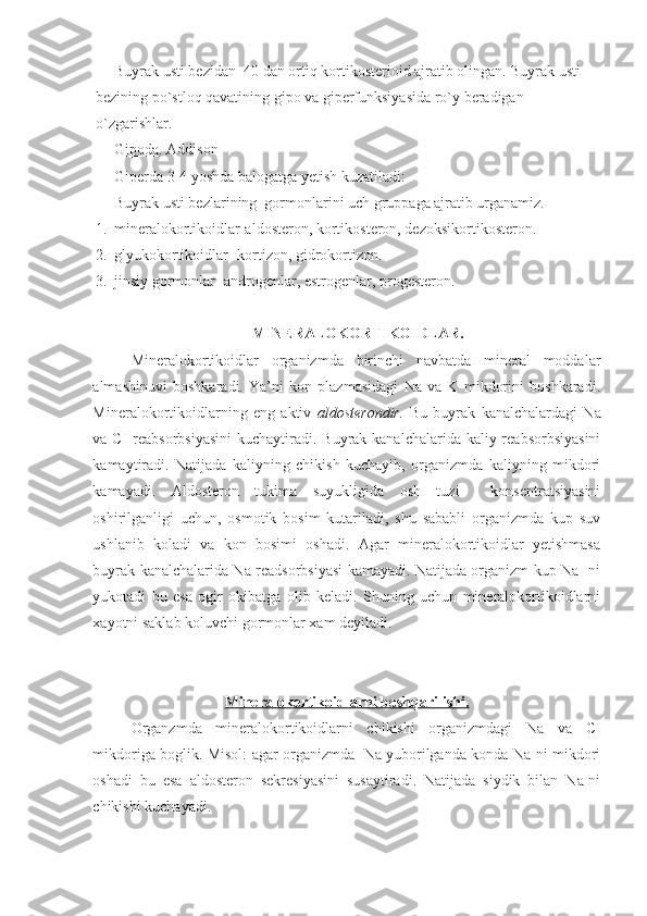 Buyrak usti bezidan  40 dan ortiq kortikosterioid ajratib olingan. Buyrak usti 
bezining po`stloq qavatining gipo va giperfunksiyasida ro`y beradigan 
o`zgarishlar.
Gipoda . Addison
  Giperda 3-4 yoshda balogatga yetish kuzatiladi: 
Buyrak usti bezlarining  gormonlarini uch gruppaga ajratib urganamiz.
1. mineralokortikoidlar-aldosteron, kortikosteron, dezoksikortikosteron.
2. glyukokortikoidlar- kortizon, gidrokortizon.
3. jinsiy gormonlar- androgenlar, estrogenlar, progesteron.
MINERALOKORTIKOIDLAR.
Mineralokortikoidlar   organizmda   birinchi   navbatda   mineral   moddalar
almashinuvi   boshkaradi.   Ya’ni   kon   plazmasidagi   Na   va   K   mikdorini   boshkaradi.
Mineralokortikoidlarning   eng   aktiv   aldosterondir.   Bu   buyrak   kanalchalardagi   Na
va   CI reabsorbsiyasini  kuchaytiradi. Buyrak kanalchalarida kaliy reabsorbsiyasini
kamaytiradi.   Natijada   kaliyning   chikish   kuchayib,   organizmda   kaliyning   mikdori
kamayadi.   Aldosteron   tukima   suyukligida   osh   tuzi     konsentratsiyasini
oshirilganligi   uchun,   osmotik   bosim   kutariladi,   shu   sababli   organizmda   kup   suv
ushlanib   koladi   va   kon   bosimi   oshadi.   Agar   mineralokortikoidlar   yetishmasa
buyrak kanalchalarida Na readsorbsiyasi kamayadi. Natijada organizm kup Na- ni
yukotadi   bu   esa   ogir   okibatga   olib   keladi.   Shuning   uchun   mineralokortikoidlarni
xayotni saklab koluvchi gormonlar xam deyiladi.
Mineralokortikoidlarni boshqarilishi.
Organzmda   mineralokortikoidlarni   chikishi   organizmdagi   Na   va   CI
mikdoriga boglik. Misol: agar organizmda   Na yuborilganda konda Na-ni mikdori
oshadi   bu   esa   aldosteron   sekresiyasini   susaytiradi.   Natijada   siydik   bilan   Na-ni
chikishi kuchayadi. 