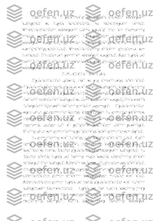 Organizmda   Na   –ni   yetishmasligi   esa   aksincha   aldosteron   sekresiyasini
kuchaytiradi   va   buyrak   kanalchalarida   Na   reabsorbsiyasini   oshiradi.
Mineralokortikoidlarni   sekresiyasini   tukima   suyukligi   bilan   kon   plazmasining
mikdori   xam   uzgartirishi   mumkin.   Bu   suyukliklarni   kupayishi   aldosteron
sekresiyasini   susaytiradi,   organizmdan   Na   chikib   ketishiga   va   u   bilan   boglangan
suvni ajralishiga sabab buladi. Mineralokoidlarning   chikishini   gipotalamus   xam
boshkaradi.   Gipotalamusni   yemirilishi   sekresiyani   susaytiradi.   Agar   buyrak   usti
bezini faoliyatini boshkaruvchi nervlar kesib kuyilsa, gipotalamus mineralokoidlar
sekresiyasini boshkaraveradi.
GLYUKOKORTIKOIDLAR.
Glyukokortikoidlar   uglevod,   oksil   va   yog   almashinuviga   ta’sir   kiladi.
Glyukokortikoidlar jigarda glyukoza xosil bulishini kuchaytirib, kondagi kandning
mikdorini kupaytiradi. Glyukokortikoidlar   organizmga   yuborilganda   tukima
oksillarini parchalanishi kuchayadi va ularni sintezlanishi susayadi, birok spesifik
funksiyalarini bajaruvchi oksillarning mikdori uzgarmaydi.  Glyukokortikoidlar
xayot   uchun   zarurgormonlar   katoriga   kirmaydi,   lekin   bu   gormonlar   yetishmasa
organizmning   turli   ta’sirotlariga     chidamliligi   kamayadi.   Glyukokortikoidlar
organizmda   utadigan   turli   xil   yalliglanish   kasalliklarni   utishini   yaxshilaydi.
Shuning uchun xam gormonlarning yalliglanishga karshi gormonlar xam deyiladi. 
Bu   gormonlarning   xosil   bulishiga   turli   faktorlar   ta’sir   kilib   turadi.   Kuchli
ogrik,   jaroxatlanish,   kon   yukotish,   organizmning   kizishi,   sovushi,   yukumli
kasalliklar   va   boshka   faktorlar   glyukokortikoidlar   reaksiyasini   kuchaytiradi.   Bu
faktorlar   ta’sirida   buyrak   usti   bezining   magiz   kavatida   adrenalinning   chikishi
refleks yuli bilan kuchayadi. Adrenalin esa konga utib, gipotalamusga ta’sir kiladi.
Gipotalamusning   ba’zi   bir   xujayralari   gipofizning   oldingi   bulagidan
adrenokortikotrop   gormon   chikishini   kuchaytiradigan   moddalar   xosil   kiladi.
Adrenokortikotrop   gormon   buyrak   usti   bezida   glyukokortikoidlar   xosil   bulishini
kuchaytiruvchi faktor xisoblanadi.  Buyrak   usti   bezi   pustlok   kavatining   jinsiy
gormonlari   androgenlar   bilan     estrogenlar   bolalik   davrida   jinsiy   organlarning
rivojlanishida   axamiyatli.   Karilik   davrida   jinsiy   bezlarning   sekresiyasi 