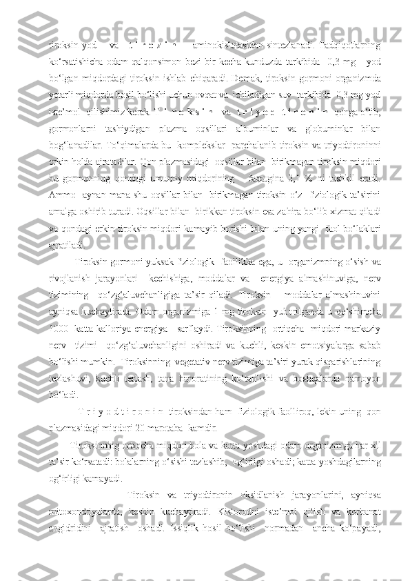 tiroksin yod        va      t i r o z i  n          aminokislotasidan  sintezlanadi. Tadqiqotlarning
k o‘ rsatishicha   odam   q al q onsimon   bezi   bir   kecha-kunduzda   tarkibida     0,3   mg       yod
bo‘lgan   mi q dordagi   tiroksin   ishlab   chiqaradi.   Demak ,   tiroksin   gormoni   organizmda
yetarli mi q dorda hosil bo‘lishi uchun ovqat va  ichiladigan suv  tarkibida  0,3 mg yod
iste’mol  qilishimiz kerak.   T i     r o k s i n     va    t r i y o d  t i r o n i n     q onga  o‘ tib,
gormonlarni   tashiydigan   plazma   oqsillari   albuminlar   va   globuminlar   bilan
bog‘lanadilar. To‘qimalarda bu   komplekslar   parchalanib tiroksin va triyodtironinni
erkin  h olda ajratadilar. Qon plazmasidagi  oqsillar bilan  birikmagan tiroksin mi q dori
bu   gormonning   q ondagi   umumiy   mi q dorining       faqatgina   0,1   %   ni   tashkil   etadi.
Ammo     aynan   mana   shu   oqsillar   bilan     birikmagan   tiroksin   o‘z     fiziologik   ta’sirini
amalga oshirib turadi. Oqsillar bilan  birikkan tiroksin esa za h ira bo‘lib xizmat qiladi
va   q ondagi erkin tiroksin mi q dori kamayib borishi bilan uning yangi   faol bo‘laklari
ajratiladi.
         Tiroksin gormoni yuksak fiziologik   faollikka ega,   u   organizmning   o‘ sish va
rivojlanish   jara yo nlari     kechishiga,   moddalar   va     energiya   almashinuviga,   nerv
tizimining     qo‘zg‘aluvchanligiga   ta’sir   qiladi.   Tiroksin       moddalar   almashinuvini
ayniqsa kuchaytiradi.   Odam organizmiga 1 mg tiroksin   yuborilganda u   qo‘ shimcha
1000   katta kalloriya energiya     sarflaydi. Tiroksinning   ortiqcha   miqdori markaziy
nerv     tizimi     qo‘zg‘aluvchanligini   oshiradi   va   kuchli,   keskin   emotsiyalarga   sabab
bo‘lishi mumkin.  Tiroksinning  vegetativ nerv tizimiga ta’siri yurak qisqarishlarining
tezlashuvi,   kuchli   terlash,   tana   haroratining   k o‘ tarilishi   va   boshqalarda   namo yo n
bo‘ladi.
        T   r i y o d t i r o n i n  tiroksindan ham  fiziologik faoll i ro q , lekin uning  qon
plazmasidagi miqdori 20 marotaba  kamdir.
    Tiroksinning ortiqcha miqdori bola va katta  yo shdagi odam organizmiga har xil
ta’sir k o‘ rsatadi: bolalarning  o‘ sishi tezlashib,  o g‘ irligi oshadi; katta  yo shdagilarning
o g‘ irligi kamayadi.
                  Tiroksin   va   triyodtironin   oksidlanish   jara yo nlarini,   ayniqsa
mitoxondriyalarda,   keskin   kuchaytiradi.   Kislorodni   iste’mol   qilish   va   korbanat
angidridini     ajratish     oshadi.   Issiqlik   hosil   bo‘lishi     normadan     ancha   ko‘payadi, 