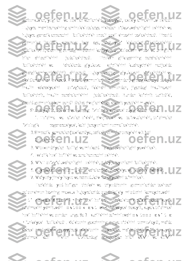 karbonsuvlar,   yog‘ lar     va   oqsillar   sarflanishi   kuchayadi,   asosiy   almashinuv   oshadi.
Hujayra   membranasining   aminokislotalarga   nisbatan   o‘tkazuvchanligini   oshirish   va
hujayra   genetik   apparatini     faollashtirish   orqali   oqsil   sintezini   tezlashtiradi.   Tireoid
gormonlar   lipolitik   samaraga   ham   ega,   ular   yog‘   kislotalari   oksidlanishini
jadallashtirib,   ularning  q ondagi miqdorini kamaytiradi.  Xolesterin sintezi va uning o‘t
bilan   chiqarilishini     jadallashtiradi.     Tiroksin   glikogenning   parchalanishini
faollashtirishi   va       ichaklarda   glyukoza     so‘rilishini   kuchaytirishi   natijasida
giperglikemiyani   keltirib     chiqaradi.   Hujayralarning       glyukozani     o‘zlashtirishi   va
oksidlantirishini   oshiradi.   Tireoid   gormonlar,   bir   tomondan,   giperglikemiya   tufayli
insulin   sekresiyasini     qo‘zg‘atadi,   ikkinchi   tomondan,   jigardagi   insulinazani
faollashtirib,   insulin   parchalanishini     jadallashtiradi.   Bundan   ko‘rinib   turibdiki,
tireoid gormonlar ham qandli diabet rivojlanishiga sharoit yaratishi mumkin.
    Shunday qilib, tiroksin va T
3   ning  fiziologik samarasi quyigilardan iborat:
        1.   To‘qima     va     a’zolar   o‘ sishi,   rivojlanishi   va     tafovutlanishi,   to‘qimalar
fiziologik           regeneratsiyasi, kabi  jarayonlarni normallashtirish.
    2.Simpatik  samaralar (taxikardiya, terlash, tomirlar torayishi v.b.) ni   
       faollashtirish. 
    3. Mitoxondriyalar  faolligi va miokard    qisqaruvchanligini yaxshilash.
    4. Issiqlik hosil bo‘lishi va tana haroratini oshirish.
    5. MNT qo‘zg‘aluvchanligini   oshirish, ruhiy jarayonlarni faollashtirish.
    6. Buyraklarda qon oqimi, koptokchalardagi  filtratsiya va  diurezni oshirish.
     7.   Me’ yo riy jinsiy  h a yo t va reproduktiv funksiyalarni ta’minlash. 
          Tarkibida     yod   bo‘lgan     tiroksin   va     triyodtironin     gormonlaridan   tashqari
q al q onsimon bezning  maxsus  hujayralarida  q onda kalsiy  mi q dorini  kamaytiruvchi 
  t i     r o k a l   s i t o n i n   ham hosil bo‘ladi.   Tirokalsitonin ta’siri ostida   suyak
to‘qimasini yemiruvchi    o s t e o k l a s t l a    r   funksiyasi pasayib, suyak to‘qimasi
hosil bo‘lishini va  q ondan  unga Sa 2+ surilishini ta’minlovchi  o s  t e o b l a s i  t l a
r  funksiyasi  faollashadi . Kalsitonin gastrinning  q onga  o‘ tishini  tormozlaydi, me’da
shirasi   nordonligini   pasaytiradi.   Kalsitonin     buyraklar,   me’da-ichak   yo‘llari,   suyak
to‘qimasi   kabi     nishon   -   a’zolardagi   retseptorlar   bilan   sAMF   va   sGMF 