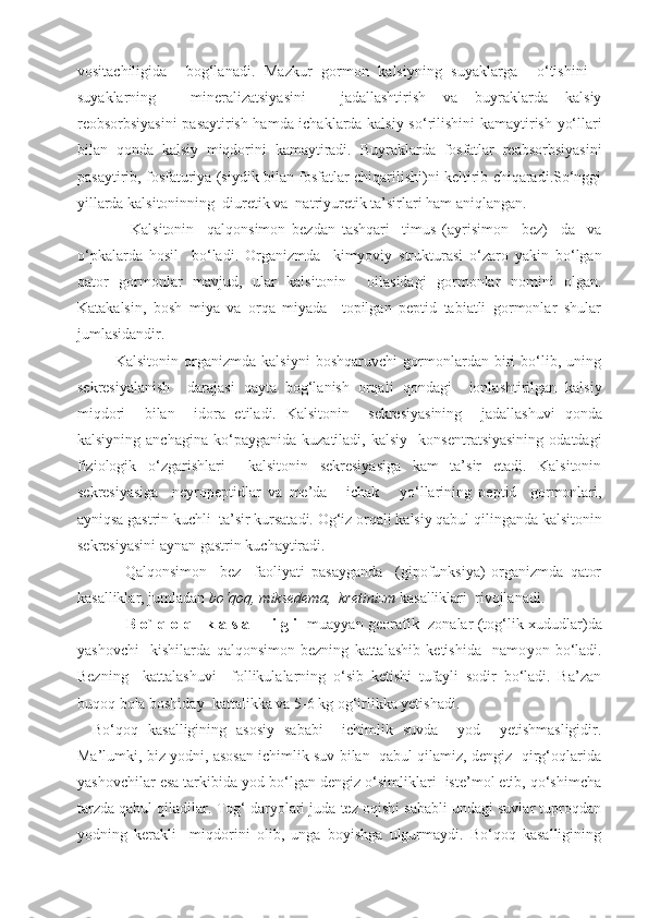 vositachiligida     bog‘lanadi.   Mazkur   gormon   kalsiyning   suyaklarga     o‘ tishini   -
suyaklarning     mineralizatsiyasini     jadallashtirish   va   buyraklarda   kalsiy
reobsorbsiyasini pasaytirish hamda ichaklarda kalsiy s o‘ rilishini kamaytirish yo‘llari
bilan   q onda   kalsiy   miqdorini   kamaytiradi.   Buyraklarda   fosfatlar   reabsorbsiyasini
pasaytirib, fosfaturiya (siydik bilan fosfatlar chiqarilishi)ni keltirib chiqaradi.So‘nggi
yillarda kalsitoninning  diuretik va  natriyuretik ta’sirlari ham aniqlangan.
            Kalsitonin     q al q onsimon   bezdan   tashqari     timus   (ayrisimon     bez)     da     va
o‘ pkalarda   hosil     bo‘ladi.   Organizmda     kim yo viy   strukturasi   o‘zaro   yakin   bo‘lgan
q ator   gormonlar   mavjud,   ular   kalsitonin     oilasidagi   gormonlar   nomini   olgan.
Katakalsin,   bosh   miya   va   orqa   miyada     topilgan   peptid   tabiatli   gormonlar   shular
jumlasidandir.
        Kalsitonin   organizmda   kalsiyni   boshqaruvchi   gormonlardan   biri   bo‘lib,   uning
sekresiyalanish     darajasi   qayta   bog‘lanish   orqali   q ondagi     ionlashtirilgan   kalsiy
mi q dori     bilan     idora   etiladi.   Kalsitonin     sekresiyasining     jadallashuvi   q onda
kalsiyning  anchagina   ko‘payganida   kuzatiladi,   kalsiy    konsentratsiyasining  odatdagi
fiziologik   o‘zgarishlari     kalsitonin   sekresiyasiga   kam   ta’sir   etadi.   Kalsitonin
sekresiyasiga     neyropeptidlar   va   me’da   -   ichak       yo‘llarining   peptid     gormonlari,
ayniqsa gastrin kuchli  ta’sir kursatadi.  Og‘iz orqali kalsiy qabul qilinganda kalsitonin
sekresiyasini aynan gastrin kuchaytiradi.
          Qalqonsimon     bez     faoliyati   pasayganda     (gipofunksiya)   organizmda   qator
kasalliklar, jumladan  bo‘qoq, miksedema,  kretinizm  kasalliklari  rivojlanadi.
              B o`   q   o   q      k a s a l l i g i    muayyan georafik   zonalar (to g‘ lik xududlar)da
yashovchi     kishilarda   q al q onsimon   bezning   kattalashib   ketishida     namo yo n   bo‘ladi.
Bezning     kattalashuvi     follikulalarning   o‘sib   ketishi   tufayli   sodir   bo‘ladi.   Ba’zan
buqoq bola boshiday  kattalikka va 5-6 kg og‘irlikka yetishadi.
Bo‘qoq   kasalligining   asosiy   sababi     ichimlik   suvda     yod     yetishmasligidir.
Ma’lumki, biz yodni, asosan ichimlik suv bilan  qabul qilamiz, dengiz   qirg‘oqlarida
yashovchilar esa tarkibida yod bo‘lgan dengiz o‘simliklari  iste’mol etib, qo‘shimcha
tarzda qabul qiladilar. Tog‘ daryolari juda tez oqishi sababli undagi suvlar tuproqdan
yodning   kerakli     miqdorini   olib,   unga   boyishga   ulgurmaydi.   Bo‘qoq   kasalligining 