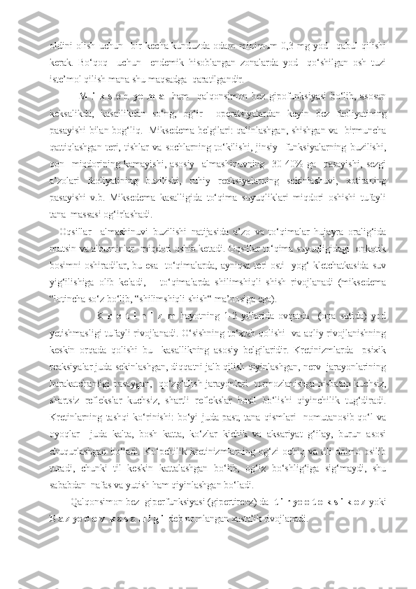 oldini   olish   uchun     bir   kecha-kunduzda   odam   minimum   0,3   mg   yod     qabul   qilishi
kerak.   Bo‘qoq     uchun     endemik   hisoblangan   zonalarda   yod     qo‘shilgan   osh   tuzi
iste’mol qilish mana shu maqsadga  qaratilgandir.
          M   i   k   s   e   d   ye   m   a     ham     qalqonsimon   bez   gipofunksiyasi   bo‘lib,   asosan
keksalikda,   kasallikdan   so‘ng,   og‘ir     operatsiyalardan   keyin   bez   faoliyatining
pasayishi bilan bog‘liq.   Miksedema belgilari: qalinlashgan, shishgan va   birmuncha
qattiqlashgan   teri,   tishlar   va   sochlarning   to‘kilishi,   jinsiy     funksiyalarning   buzilishi,
qon     miqdorining   kamayishi,   asosiy     almashinuvning     30-40%   ga     pasayishi,   sezgi
a’zolari   faoliyatining   buzilishi,   ruhiy   reaksiyalarning   sekinlashuvi,   xotiraning
pasayishi   v.b.   Miksedema   kasalligida   to‘qima   suyuqliklari   miqdori   oshishi   tufayli
tana  massasi og‘irlashadi.
Oqsillar     almashinuvi   buzilishi   natijasida   a’zo   va   to‘qimalar   hujayra   oralig‘ida
mutsin va albuminlar   miqdori oshib ketadi. Oqsillar to‘qima suyuqligidagi   onkotik
bosimni   oshiradilar,  bu esa    to‘qimalarda,  ayniqsa  teri  osti     yog‘   kletchatkasida  suv
yig‘ilishiga   olib   keladi,       to‘qimalarda   shilimshiqli   shish   rivojlanadi   (miksedema
“lotincha so‘z bo‘lib, “shilimshiqli shish“ ma’nosiga ega).
                K   r   e   t   i   n   i   z   m   hayotning   1-2   yillarida   ovqatda     (ona   sutida)   yod
yetishmasligi tufayli rivojlanadi. O‘sishning to‘xtab qolishi   va aqliy rivojlanishning
keskin   orqada   qolishi   bu     kasallikning   asosiy   belgilaridir.   Kretinizmlarda     psixik
reaksiyalar juda sekinlashgan, diqqatni jalb qilish qiyinlashgan, nerv  jarayonlarining
harakatchanligi pasaygan,   qo‘zg‘alish jarayonlari   tormozlanishga nisbatan kuchsiz,
shartsiz   reflekslar   kuchsiz,   shartli   reflekslar   hosil   bo‘lishi   qiyinchilik   tug‘diradi.
Kretinlarning   tashqi   ko‘rinishi:   bo‘yi   juda   past,   tana   qismlari     nomutanosib-qo‘l   va
oyoqlar     juda   kalta,   bosh   katta,   ko‘zlar   kichik   va   aksariyat   g‘ilay,   burun   asosi
chuqurlashgan   bo‘ladi.   Ko‘pchilik   kretinizmlarning   og‘zi   ochiq   va   tili   doimo   osilib
turadi,   chunki   til   keskin   kattalashgan   bo‘lib,   og‘iz   bo‘shlig‘iga   sig‘maydi,   shu
sababdan  nafas va yutish ham qiyinlashgan bo‘ladi.
    Q al q onsimon bez  giperfunksiyasi (gipertireoz) da   t i r ye o t o k s i k o z   yo ki
B a z ye d   o v  k a s a l l i g i   deb nomlangan xastalik rivojlanadi. 