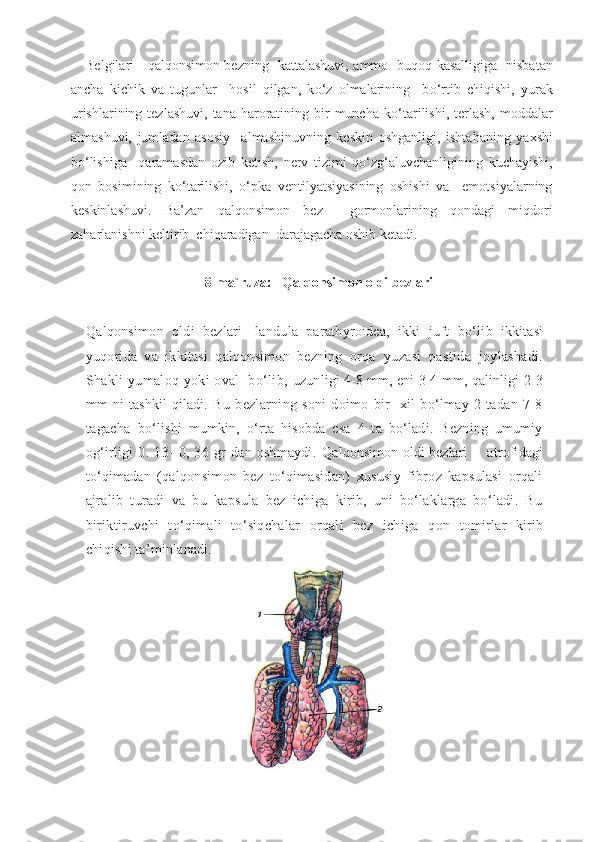 Belgilari   -   q al q onsimon bezning   kattalashuvi,   ammo   bu q o q   kasalligiga   nisbatan
ancha   kichik   va   tugunlar     hosil   qilgan,   k o‘ z   olmalarining     b o‘ rtib   chiqishi,   yurak
urishlarining  tezlashuvi,  tana  haroratining  bir   muncha  k o‘ tarilishi,   terlash,   moddalar
almashuvi,   jumladan   asosiy     almashinuvning   keskin   oshganligi,   ishta h aning   ya x shi
bo‘lishiga     qaramasdan   ozib   ketish,   nerv   tizimi   qo‘zg‘aluvchanligining   kuchayishi,
qon   bosimining   ko‘ tarilishi,   o‘ pka   ventilyatsiyasining   oshishi   va     emotsiyalarning
keskinlashuvi.   Ba’zan   q al q onsimon   bez     gormonlarining   q ondagi   mi q dori
za h arlanishni keltirib  chiqaradigan  darajagacha oshib ketadi.
8-ma`ruza:    Qalqonsimon oldi bezlari
Qalqonsimon   oldi   bezlari-   landula   parathyroidea,   ikki   juft   bo‘lib   ikkitasi
yuqorida   va   ikkitasi   qalqonsimon   bezning   orqa   yuzasi   pastida   joylashadi.
Shakli yumaloq yoki oval   bo‘lib,   uzunligi 4-8 mm, eni 3-4 mm, qalinligi 2-3
mm   ni   tashkil  qiladi.   Bu   bezlarning   soni   doimo   bir     xil   bo‘lmay   2   tadan   7-8
tagacha   bo‘lishi   mumkin,   o‘rta   hisobda   esa   4   ta   bo‘ladi.   Bezning   umumiy
og‘irligi   0.   13-   0,   36   gr   dan   oshmaydi.   Qalqonsimon oldi bezlari         atrofidagi
to‘qimadan   (qalqonsimon   bez   to‘qimasidan)   xususiy   fibroz   kapsulasi   orqali
ajralib   turadi   va   bu   kapsula   bez   ichiga   kirib,   uni   bo‘laklarga   bo‘ladi.   Bu
biriktiruvchi   to‘qimali   to‘siqchalar   orqali   bez   ichiga   q on   tomirlar   kirib
chiqishi ta’minlanadi.   