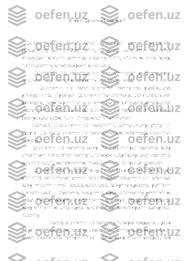 8-rasm. Qalqonoldi bezchalari
Qalqonsimon   oldi   bezlari   ishlab   chiqaradigan   garmoni   paratireokrin
(paratgormon)   deb   nomlangan   bo‘lib,   bu   garmon   q alqonsimon   bez   ishlab
chiqaradigan   kalsitonin   garmoniga   antagonist   bo‘lib,   to‘qima   va   qonda   kalsiy,
fosfor tuzlarining konsentratsiyasini saqlab turadi.
      Qalqonsimon   oldi   bezlarining   qon   bilan   ta’minlanishi   va   innervatsiyasi
qalqonsimon bez tomirlari va nervlari hisobiga  amalga oshadi.
              Qalqonsimon     oldi     bezlar     qalqonsimon     bezning   orqa     yuzasida,   unga
yopishgan   holda     joylashgan.   Qalqonsimon   bez   to‘qimasiga   ular   shunchalik   zich
yopishganki,  jarrohlik yo‘li bilan qalqonsimon bez olib tashlanganda uning yuqorigi
orqangi   qismi   qoldiriladi,   aks   holda     qalqonsimon   oldi   bezlar   ham   olib     tashlanadi
(tetaniya kuzatiladi) va  bu hol o‘limga sabab bo‘lishi mumkin.
       Odamda 2 juft qalqonsimon oldi   bezlar bo‘lib, ularning umumiy og‘irligi 100
mg   yoki   0,1g   dir.   Qalqonsimon   oldi   bezlar   simpatik   va   parasimpatik   tolalar   bilan
nervlangan.
      Qalqonsimon   oldi   bezlarning   asosiy     fiziologik   mohiyati   organizmda   kalsiy
almashinuvini boshqarishdir. Bezning bu funksiyasi  tufayli kalsiy tuzlari organizmda
saqlanib qoladi, bu esa nerv tizimi va  muskullar  normal faoliyati uchun zarurdir.
      Q al q onsimon oldi   bezlari  p a r a t g o r  m o n  ( p a r a t i r e o i d i n,    p a r
a t i r i n )   deb nomlangan gormon   ishlab chiqaradi. Paratgormon qon   tarkibidagi
kalsiy   miqdorini  normal    darajada saqlab  turadi, kalsiyning suyaklarda    yi g‘ ilishini
boshqarib   turadi.       Organizmda   paratgormon   suyak     to‘qimasining   yemirilishi   va
undagi   fosfor   va   kalsiyning   q onga   o‘ tishini     ta’minlaydi.   Paratgormon   ichaklarda
kalsiy   s o‘ rilishini   va   uning   buyrak     kanalchalaridagi   reobsorbsiyasini     kuchaytiradi.
Bularning 
                      Odamda qalqonsimon oldi bezlarining funksiyasi pasayganda  t  ye t a
n i ya    nomli  kasallik rivojlanadi va u skelet muskullarining  kuchli va uzoq davom
etuvchi   qisqarishlarida   namoyon   bo‘ladi.     Qonda   kalsiy   miqdori   kamayadi,   nerv 