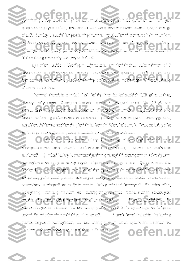 tizimining   qo‘zg‘aluvchanligi   oshadi,   muskullarning   alohida   guruhlarida     fibrillyar
qisqarishlar paydo bo‘lib, keyinchalik ular uzoq davom etuvchi kuchli qisqarishlarga
o‘tadi. Bunday qisqarishlar  gavdaning hamma   muskullarini  qamrab olishi  mumkin.
Nafas muskullarining uzoq davom etuvchi    qisqarishlari  esa o‘limga sabab   bo‘ladi.
Tetaniya  kasalligida jigar funksiyasi ham buziladi va qonda  zaharli modda karbamin
kislotasining ammoniy tuzi paydo bo‘ladi.
  Hayvonlar   ustida   o‘tkazilgan   tajribalarda   aniqlanishicha,   qalqonsimon   oldi
bezlarining   olib     tashlanishi   hamma     muskullarning   qisqarib     qotib   qolishi,tana
haroratining   ko‘tarilishi,   yurak   urishining   tezlashuvi   va   nafas   bug‘ilishi   natijasidagi
o‘limga olib keladi. 
          Normal  sharoitda   q onda 0,1g\l    kalsiy   bor, bu k o‘ rsatkich 0,08   g\lga tushsa,
tetaniya   r o‘ y   beradi.   Giperparatireozda     q onda   Sa   mi q dori   ortadi.   U   0,17   g\l   dan
oshsa, odamning yuragi to‘xtab,   t o‘ satdan  o‘ lib  q olishi mumkin.       Q al q onsimon oldi
bezlar   tu g‘ ma     gipofunksiyasida   bolalarda     q ondagi   kalsiy   mi q dori       kamayganligi,
suyaklar, tishlar va sochlar rivojlanishida kamchiliklar , h al q um,   k o‘ krak  q afasi,  ye lka
va boshqa  muskullarning uzoq  muddatli qisqarishlari kuzatiladi.
            So g‘ lom   organizmda   kalsiy   ionlarining   plazmadagi   mi q dori   aniq
boshqariladigan   ichki   muhit     k o‘ rsatkichlaridan   bo‘lib,     doimo   bir   me’ yo rda
saqlanadi.    Q ondagi kalsiy konsentratsiyasining pasayishi  paratgormon sekresiyasini
kuchaytiradi va natijada kalsiy suyak to‘qimasidan   q onga o‘tadi.    Q al q onsimon oldi
bezlaridan o q ib  o‘ ta yo tgan    q ondagi kalsiyning ko‘payishi esa teskari holatni keltirib
chiqaradi,   ya’ni paratgormon   sekresiyasi pasayib,   q al q onsimon bezda   tirokalsitonin
sekresiyasi   kuchayadi   va   natijada   q onda     kalsiy   mi q dori   kamayadi.     Shunday   qilib,
kalsiyning     q ondagi   mi q dori   va     paratgormon   hamda     tirokalsitonin   sekresiyasi
orasida     bevosita   ikki   tomonlama   bog‘lanish   mavjud.           Buyrak   kanalcharida   Sa
rearbsorbsiyasini   oshiradi,   bu   esa   uning   peshob   bilan   ko‘p   ajralishiga   va   to‘qima
tashqi   Sa   miqdorining   oshishiga   olib   keladi.             Buyrak   kanalchalarida   fosfatning
rearbsobsiyasini   kamaytiradi,   bu   esa   uning   peshob   bilan   ajralishini   oshiradi   va
to‘qima tashqi miqdorining pasayishiga olib keladi. 