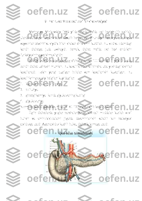 9- ma`ruza: Meda osti bezi ichki sekresiyasi
                                              
Mering   va   Minkovskiy   1889   yilda   itlarda   me’da   osti   bezini   olib   tashlab,
ularda  buladigan  uzgarishlarni  kuzatib  bergan edi.  Shunday operatsiya  utkazilgan
xayvonlar  tekshirilsa siydik  bilan  shakar  chikishini  kurdilar. Bu  xodisa odamdagi
kandli   diabetga   juda   uxshaydi.   Demak,   diabet   me’da   osti   bezi   endokrin
funksiyasining yetishmasligidir.
Xozirgi  zamon statistikasining e’tiroficha, har 100 kishidan 1 yoki  2 tasida
qandli diabet uchrashi mumkin. Bu kasallik bilan ko`pincha urta yoshdagi kishilar
kasallanadi.   Lekin   yangi   tugilgan   bolalar   xam   kasallanishi   kuzatilgan.   Bu
kasallikning asosiy belgilari kuyidagilar:
1. kup suv ichadi- polidipsiya.
2. poliuriya.
3. giperglikemiya- konda glyukozaning kupligi
4. glyukozuriya
Normada konda  glyukoza mikdori- 80-120 mg% oshib ketadi 200%.
Og`ir   diabetlarda   yoglar   parchalanganda   kislotali   moddalar   kuplab   xosil
bulishi   va   aminokislotalarni   jigarda   dezaminlanishi   sababli   kon   reaksiyasi
atsidozga utadi. Agar atsidoz kuchli bulsa, diabetik komaga utadi. 