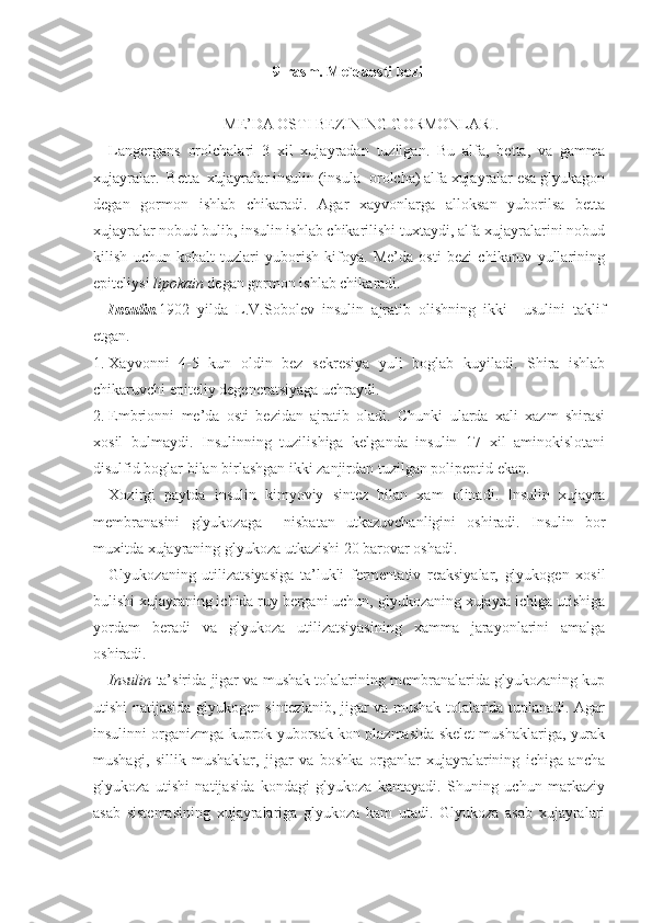 9-rasm. Me`daosti bezi
ME’DA OSTI BEZINING GORMONLARI.
Langergans   orolchalari   3   xil   xujayradan   tuzilgan.   Bu   alfa,   betta,   va   gamma
xujayralar.  Betta  xujayralar insulin (insula- orolcha) alfa xujayralar esa glyukagon
degan   gormon   ishlab   chikaradi.   Agar   xayvonlarga   alloksan   yuborilsa   betta
xujayralar nobud bulib, insulin ishlab chikarilishi tuxtaydi, alfa xujayralarini nobud
kilish   uchun   kobalt   tuzlari   yuborish   kifoya.   Me’da   osti   bezi   chikaruv   yullarining
epiteliysi  lipokain  degan gormon ishlab chikaradi.
Insulin . 1902   yilda   L.V.Sobolev   insulin   ajratib   olishning   ikki     usulini   taklif
etgan.
1. Xayvonni   4-5   kun   oldin   bez   sekresiya   yuli   boglab   kuyiladi.   Shira   ishlab
chikaruvchi epiteliy degeneratsiyaga uchraydi.
2. Embrionni   me’da   osti   bezidan   ajratib   oladi.   Chunki   ularda   xali   xazm   shirasi
xosil   bulmaydi.   Insulinning   tuzilishiga   kelganda   insulin   17   xil   aminokislotani
disulfid boglar bilan birlashgan ikki zanjirdan tuzilgan polipeptid ekan. 
Xozirgi   paytda   insulin   kimyoviy   sintez   bilan   xam   olinadi.   Insulin   xujayra
membranasini   glyukozaga     nisbatan   utkazuvchanligini   oshiradi.   Insulin   bor
muxitda xujayraning glyukoza utkazishi 20 barovar oshadi.
Glyukozaning   utilizatsiyasiga   ta’lukli   fermentativ   reaksiyalar,   glyukogen   xosil
bulishi xujayraning ichida ruy bergani uchun, glyukozaning xujayra ichiga utishiga
yordam   beradi   va   glyukoza   utilizatsiyasining   xamma   jarayonlarini   amalga
oshiradi.
Insulin   ta’sirida jigar va mushak tolalarining membranalarida glyukozaning kup
utishi natijasida glyukogen sintezlanib, jigar va mushak tolalarida tuplanadi. Agar
insulinni organizmga kuprok yuborsak kon plazmasida skelet mushaklariga, yurak
mushagi,   sillik   mushaklar,   jigar   va   boshka   organlar   xujayralarining   ichiga   ancha
glyukoza   utishi   natijasida   kondagi   glyukoza   kamayadi.   Shuning   uchun   markaziy
asab   sistemasining   xujayralariga   glyukoza   kam   utadi.   Glyukoza   asab   xujayralari 