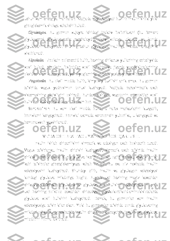 uchun xam energiya manbaidir. Natijada miya faoliyati buzilib insulin shoki yoki
gipoglekemik shokga sababchi buladi.
Glyukagon.   Bu   gormon   xujayra   ichidagi   inaktiv   fosforilazani   (bu   ferment
glyukogenni   glyukozagacha   parchalaydi),   aktiv   xolatga   utkazadi   va   konda
glyukozani   kupaytiradi.   Shuning   uchun   glyukogon   insulinga   nisbatan   antagonist
xisoblanadi.
Lipokain .   Lipokain   polepeptid   bulib,   bezning   chikaruv   yullarining   epiteliysida
xosil   buladi.   Lipokain   fosfotidlar   xosil   bulishini   va   jigarda   yog   kislotalarining
oksidlanishini kuchaytiradi, ya’ni yoglarning utilizatsiyasiga yordam beradi.
Vagotonin .   Bu   oksil   modda   bulib,   kimyoviy   tuzilishi   anik   emas.   Bu   gormon
ta’sirida   vagus   yadrosimon   tonusi   kuchayadi.   Natijada   parasimpatik   asab
sistemasining   aktivligini   oshiradi.   Bundan   tashkari,   vagotonin   eritrotsitlar   xosil
bulishini kuchaytiradi degan fikr xam bor.
Sentropinen .   Bu   xam   oksil   modda   bulib,   u   nafas   markazlarini   kuzgatib,
bronxlarni   kengaytiradi.   Bronxial   astmada   sentropnein   yuborilsa,   u   kengayadi   va
bemor axvoli yaxshilanadi.
ME’DA OSTI BEZI FAOLIYATINING BOSHQARILISHI.
Insulin   ishlab   chiqarilishni   simpatik   va   adashgan   asab   boshqarib   turadi.
Vagus   ta’sirlansa,   insulin   chiqishi   kuchayadi,   simpatik   asab   ta’sirida   insulin
chikishi   tormozlanadi.   Kup   glyukoza   iste’mol   qilish,   og`ir   mehnat,   xayajonlanish
kabi   ta’sirotlar   giperglekemiyaga   sabab   bo`ladi,   bu   esa   o`z   navbatda   insulin
sekresiyasini   kuchaytiradi.   Shunday   qilib,   insulin   va   glyukagon   sekresiyasi
kondagi   glyukoza   mikdoriga   bogliq.   Buyrak   usti   bezining   magiz   kavatidan
chikadigan adrenalin-glyukogendan glyukoza xosil bulishini kuchaytiradi. Buyrak
usti   bezining   po`stloq   qavatidan   chiqadigan   glyukokortikoid-aminokislotalarda
glyukoza   xosil   bulishini   kuchaytiradi.   Demak,   bu   gormonlar   xam   insulin
sekresiyasiga   ta’sir   kilar   ekan.   Yoki   bu   gormonlar   ta’sirida   qonda   glyukozaning
mikdori oshsa bu uz navbatida insulin chiqishini ko`paytirib, insulin esa glyukoza
miqdorini normallashtiradi. 