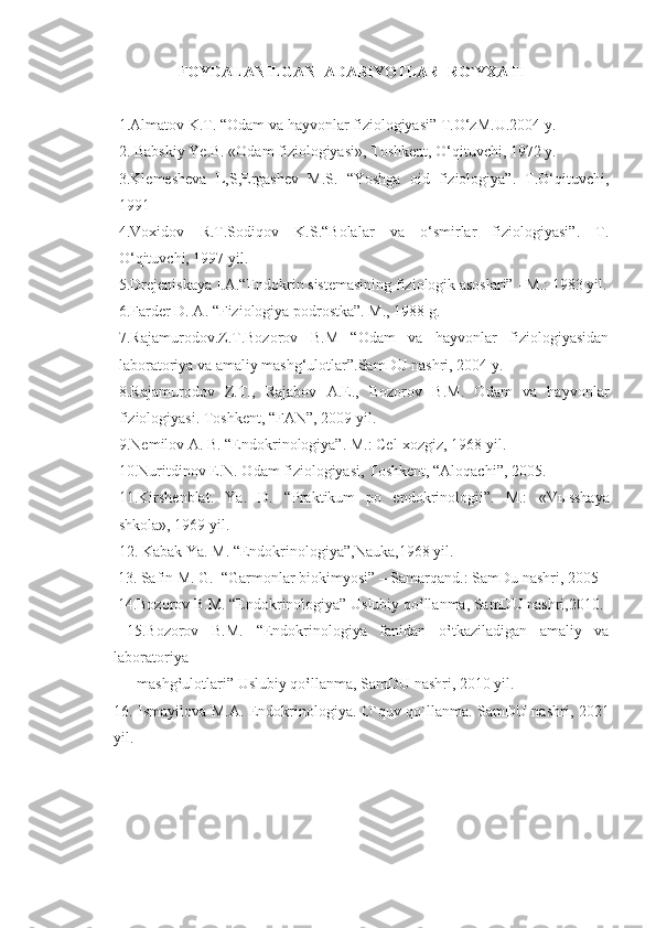 FOYDALANILGAN  ADABIYOTLAR  RO`YXATI
1.Almatov K.T. “Odam va hayvonlar fiziologiyasi” T.O‘zM.U.2004 y.
2. Babskiy Ye.B. «Odam fiziologiyasi», Toshkent, O‘qituvchi, 1972 y.
3.Klemesheva   L,S,Ergashev   M.S.   “Yoshga   oid   fiziologiya”.   T.O‘qituvchi,
1991 
4.Voxidov   R.T.Sodiqov   K.S.“Bolalar   va   o‘smirlar   fiziologiyasi”.   T.
O‘qituvchi, 1997 yil.
5.Drejeniskaya I.A.“Endokrin sistemasining fiziologik asoslari” - M.: 1983 yil.
6.Farder D. A. “Fiziologiya podrostka”. M., 1988 g.
7.Rajamurodov.Z.T.Bozorov   B.M   “Odam   va   hayvonlar   fiziologiyasidan
laboratoriya va amaliy mashg‘ulotlar”.SamDU nashri, 2004 y.
8.Rajamurodov   Z.T.,   Rajabov   A.E.,   Bozorov   B.M.   Odam   va   hayvonlar
fiziologiyasi. Toshkent, “FAN”, 2009 yil.
9.Nemilov A. B. “Endokrinologiya”. M.: Cel-xozgiz, 1968 yil.
10.Nuritdinov E.N. Odam fiziologiyasi, Toshkent, “Aloqachi”, 2005.
11.Kirshenblat.   Ya.   D.   “Praktikum   po   endokrinologii”.   M.:   «V ы sshaya
shkola», 1969 yil.
12. Kabak Ya. M. “Endokrinologiya”,Nauka,1968 yil.
 13. Safin M. G.  “Garmonlar biokimyosi” – Samarqand.: SamDu nashri, 2005  
 14.Bozorov B.M. “Endokrinologiya” Uslubiy qo‛llanma, SamDU nashri,2010. 
  15.Bozorov   B.M.   “Endokrinologiya   fanidan   o‛tkaziladigan   amaliy   va
laboratoriya 
      mashg‛ulotlari” Uslubiy qo‛llanma, SamDU nashri, 2010 yil.   
16. Ismayilova M.A. Endokrinologiya. O`quv qo`llanma. SamDU nashri, 2021
yil. 