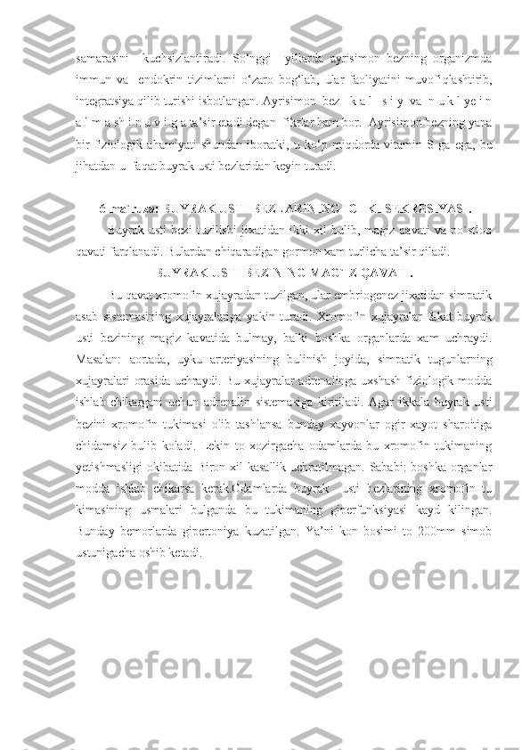 samarasini     kuchsizlantiradi.   So‘nggi     yillarda   ayrisimon   bezning   organizmda
immun   va     endokrin   tizimlarni   o‘zaro   bog‘lab,   ular   faoliyatini   muvofi q lashtirib,
integratsiya qilib turishi isbotlangan. Ayrisimon  bez     k a l     s i y  va  n u k l ye i n
a l m a sh i n u v i g a ta’sir etadi degan  fikrlar ham bor.  Ayrisimon bezning yana
bir   fiziologik   ahamiyati   shundan   iboratki,   u   ko‘p   miqdorda   vitamin   S   ga   ega,   bu
ji h atdan u  faqat buyrak usti bezlaridan keyin turadi.
  6-ma`ruza:   BUYRAK USTI BEZLARINING ICHKI SEKRESIYASI.
Buyrak   usti   bezi   tuzilishi   jixatidan   ikki   xil   bulib,   magiz   qavati   va   po`stloq
qavati farqlanadi. Bulardan chiqaradigan gormon xam turlicha ta’sir qiladi.
BUYRAK USTI BEZINING MAG`IZ QAVATI.
Bu qavat xromofin xujayradan tuzilgan, ular embriogenez jixatidan simpatik
asab   sistemasining   xujayralariga   yakin   turadi.   Xromofin   xujayralar   fakat   buyrak
usti   bezining   magiz   kavatida   bulmay,   balki   boshka   organlarda   xam   uchraydi.
Masalan:   aortada,   uyku   arteriyasining   bulinish   joyida,   simpatik   tugunlarning
xujayralari orasida uchraydi. Bu xujayralar adrenalinga uxshash  fiziologik modda
ishlab   chikargani   uchun   adrenalin   sistemasiga   kiritiladi.   Agar   ikkala   buyrak   usti
bezini   xromofin   tukimasi   olib   tashlansa   bunday   xayvonlar   ogir   xayot   sharoitiga
chidamsiz   bulib   koladi.   Lekin   to   xozirgacha   odamlarda   bu   xromofin   tukimaning
yetishmasligi  okibatida Biron xil kasallik  uchratilmagan. Sababi: boshka  organlar
modda   ishlab   chikarsa   kerak.Odamlarda   buyrak     usti   bezlarining   xromofin   tu
kimasining   usmalari   bulganda   bu   tukimaning   giperfunksiyasi   kayd   kilingan.
Bunday   bemorlarda   gipertoniya   kuzatilgan.   Ya’ni   kon   bosimi   to   200mm   simob
ustunigacha oshib ketadi. 