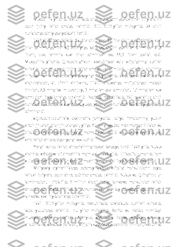 Mustaqillik yillarida respublikada aholi punktlarini gazlashtirish bo‘yicha bir
qator   ijobiy   ishlar   amalga   oshirildi.   2000-2003-yillar   mobaynida   98   aholi
punktlariga tabiiy gaz yetkazib berildi.
1993-yilda   respublikada   59   foiz   aholi   gaz,   52   foiz   aholi   toza   ichimlik   suvi
bilan   ta’minlangan   bo‘lsa,   2003-yilga   kelib   esa   aholini   gaz   bilan   ta’minlash   91,7
foizni,   toza   ichimlik   suvi   bilan   ta’minlash   esa   66,2   foizni   tashkil   etdi.
Mustaqillik   yillarida   Qoraqalpog‘iston   Respublikasi   xalq   xo‘jaligining   qurilish
sohasida   ham   muayyan   ijobiy   ishlar   amalga   oshirilmoqda.   Jumladan,   aholining
infratuzilma   inshootlari   bo‘yicha   keyingi   12   yil   ichida   97   ta   qishloq   shifokorlik
shahobchalari,   90   o‘rinli   shifoxona,   11900   o‘quvchiga   mo‘ljallangan   maktab
binolari,   7,5   ming   kv.   m   turar   joy,   2   ming   km   gaz   tarmoqlari,   1,4   ming   km   suv
tarmoqlari   foydalanishga   topshirildi.   Natijada   respublikada   390   ta   qishloq   aholi
punktlari toza ichimlik suvi bilan, yuzga yaqin aholi punktlari esa tabiiy gaz bilan
ta’minlandi.
«Qoraqalpoqqurilish»   aksionerlik   jamiyatida   Italiya   firmalarining   yuqori
sifatli jihozlari bilan jihozlangan, yiliga 60 ming kvadrat metr marmar bloklari va
plitalari   ishlab   chiqaradigan   yangi   marmar   sexi   ochildi.   «Nukusun»   zavodida   esa
spirt ishlab chiqaradigan yangi sex qurildi.
Yengil   sanoat   ishlab  chiqarishining  bazasi  kengaya   bordi.  1993-yilda  Nukus
shahrida   «Kateks»   to‘qimachilik   majmuasi,   1995-yilda   Ellikqal’a   tumanida   ham
«Elteks» nomli xuddi shunday to‘qimachilik majmuasi foydalanishga topshirildi.
Moliyaviy   qiyinchiliklarga   qaramay   qishloq   xo‘jaligi   mahsulotlarini   qayta
ishlash   bo‘yicha   qator   chora-tadbirlar   amalga   oshirildi.   Nukus   va   Qo‘ng‘irot   un
kombinatlari,   To‘rtko‘lda   3   million   shartli   banka   konserva   mahsulotlari   ishlab
chiqaradigan   zavod,   Ellikqal’a   tumanida   esa   shunday   quvvatga   ega   bo‘lgan
konserva sexi foydalanishga topshirildi.
1991—2003-yillar   mobaynida   respublikada   arxitektura   qurilishi   sohasida
katta   yutuqlarga   erishildi.   Bu   yillar   mobaynida   San’at   va   Berdaq   nomidagi
muzeylar,   Mirzo   Ulug‘bek,   Ajiniyoz,   «Markaziy   bank»,   «Xalq»,   «Paxta»,
«Tadbirkor», «Asaka» banklari, Xo‘jalik sudi, Nukus aeroporti binolari, respublika 