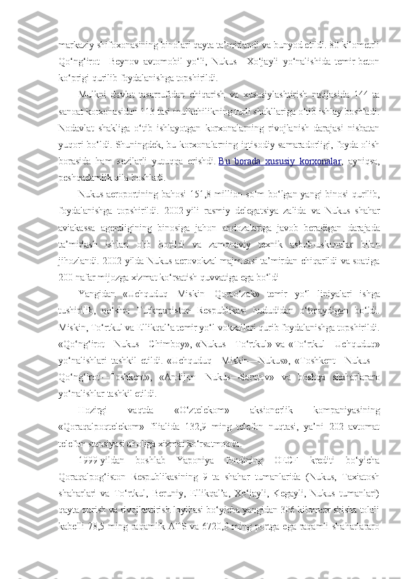 markaziy shifoxonasining binolari qayta ta’mirlandi va bunyod etildi. 80 kilometrli
Qo‘ng‘irot—Beynov   avtomobil   yo‘li,   Nukus—Xo‘jayli   yo‘nalishida   temir-beton
ko‘prigi qurilib foydalanishga topshirildi.
Mulkni   davlat   tasarrufidan   chiqarish   va   xususiylashtirish   natijasida   144   ta
sanoat korxonasidan 113 tasi mulkchilikning turli shakllariga o‘tib ishlay boshladi.
Nodavlat   shakliga   o‘tib   ishlayotgan   korxonalarning   rivojlanish   darajasi   nisbatan
yuqori bo‘ldi. Shuningdek, bu korxonalarning iqtisodiy samaradorligi, foyda olish
borasida   ham   sezilarli   yutuqqa   erishdi.   Bu   borada   xususiy   korxonalar ,   ayniqsa,
peshqadamlik qila boshladi.
Nukus   aeroportining   bahosi   151,8   million   so ‘ m   bo ‘ lgan   yangi   binosi   qurilib ,
foydalanishga   topshirildi .   2002- yili   rasmiy   delegatsiya   zalida   va   Nukus   shahar
aviakassa   agentligining   binosiga   jahon   andozalariga   javob   beradigan   darajada
ta ’ mirlash   ishlari   olib   borildi   va   zamonaviy   texnik   asbob - uskunalar   bilan
jihozlandi . 2002- yilda   Nukus   aerovokzal   majmuasi   ta ’ mirdan   chiqarildi   va   soatiga
200  nafar   mijozga   xizmat   ko ‘ rsatish   quvvatiga   ega   bo ‘ ldi
Yangidan   « Uchquduq — Miskin — Qorao ‘ zak »   temir   yo ‘ l   liniyalari   ishga
tushirilib ,   qo ‘ shni   Turkmaniston   Respublikasi   hududidan   o ‘ tmaydigan   bo ‘ ldi .
Miskin, To‘rtkul va Ellikqal’a temir yo‘l vokzallari qurib foydalanishga topshirildi.
«Qo‘ng‘irot—Nukus—Chimboy»,   «Nukus—To‘rtkul»   va   «To‘rtkul—Uchquduq»
yo‘nalishlari   tashkil   etildi.   «Uchquduq—Miskin—Nukus»,   «Toshkent—Nukus—
Qo‘ng‘irot—Toshkent»,   «Andijon—Nukus—Saratov»   va   boshqa   shaharlararo
yo‘nalishlar tashkil etildi.
Hozirgi   vaqtda   «O‘ztelekom»   aksionerlik   kompaniyasining
«Qoraqalpoqtelekom»   filialida   132,9   ming   telefon   nuqtasi,   ya’ni   202   avtomat
telefon stansiyasi aholiga xizmat ko‘rsatmoqda.
1999-yildan   boshlab   Yaponiya   fondining   OECF   krediti   bo‘yicha
Qoraqalpog‘iston   Respublikasining   9   ta   shahar   tumanlarida   (Nukus,   Taxiatosh
shaharlari   va   To‘rtkul,   Beruniy,   Ellikqal’a,   Xo‘jayli,   Kegayli,   Nukus   tumanlari)
qayta qurish va rivojlantirish loyihasi bo‘yicha yangidan 306 kilometr shisha tolali
kabelli 78,5 ming raqamlik ATS va 6720,0 ming portga ega raqamli shaharlararo 