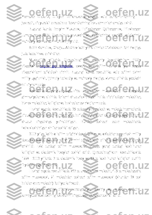 Yernazar   Olako‘z,   Ollayor   Do‘stnazarov   singari   xalq   qahramonlarining   —
jasoratli, o‘t yurakli qoraqalpoq farzandlarining orzu-armonlari amalga oshdi.
Bugungi   kunda   Ibroyim   Yusupov,   To‘lepbergen   Qaibergenov,   Tilovbergen
Jumamuratov   kabi   Qoraqalpoq   yozuvchi   va   shoirlarining   asarlari   xalqlarimiz
ma’naviy xazinasidan munosib joy oldi.
Sobir Kamolov, Charjau Abdirov kabi yirik olimlar O‘zbekiston fani rivojiga
juda katta hissa qo‘shdilar.
Mustaqillik   yillarida   Qoraqalpog‘iston   madaniy   hayotida   ham   jiddiy
o‘zgarishlar   haqida   gap   ketganda ,   avvalo   xalq   ta’limi   tizimida   yuz   bergan
o‘zgarishlarni   ta’kidlash   o‘rinli.   Bugungi   kunda   respublika   xalq   ta’limi   tizimi
milliy uyg‘onish, ijtimoiy-iqtisodiy va ma’naviy rivojiga xizmat qilishda yetakchi
rol o‘ynamoqda.
Respublikada   yangi   tipdagi   o‘rta   umumta‘lim   muassasalari   —   litseylar,
gimnaziyalar va alohida fanlarni chuqurlashtirilgan holda o‘qitiladigan maktablar,
biznes maktablar, kollejlar va boshqalar tez rivojlanmoqda.
Hozirgi vaqtda Respublikada 25 tadan ziyod maktab va maktab internatlarda
o‘quvchilarning fanlarni o‘rganishga bo‘lgan qiziqishlari asosida muayyan fanlarni
chuqur   o‘rgatishga   yo‘naltirilgan.   Bundan   tashqari   qator   maktablarda
ixtisoslashtirilgan sinflar tashkil etilgan.
2003-yilga kelib «Ta’lim to‘g‘risida»gi Qonun va «Kadrlar tayyorlash milliy
dasturi» asosida uzluksiz ta’lim tizimini tubdan isloh qilishda samarali natijalarga
erishildi.   Eski   turdagi   ta’lim   muassasalari   o‘rniga   yangi   turdagi   kasb-hunar
kollejlari   va   akademik   litseylari   tashkil   etildi.   Qoraqalpog‘iston   Respublikasida
1998—2002-yillarda   3   ta   akademik   litsey   va   33   ta   kasb-hunar   kollejlari   qurilib
foydalanishga topshirildi.
Hozirgi paytda respublikada 763 ta umumta‘lim maktabi, 405 ta maktabgacha
ta’lim   muassasasi,   91   maktabdan   tashqari   ta’lim   muassasasi   (shundan   28   tasi
bolalar sport maktabi) faoliyat ko‘rsatdi.
Bolalarga   xorijiy   tillarni,   xoreografiya,   tasviriy   va   musiqa   san’atini,
kompyuter savodxonligi asoslarini o‘rgatuvchi guruhlar tashkil etildi. 