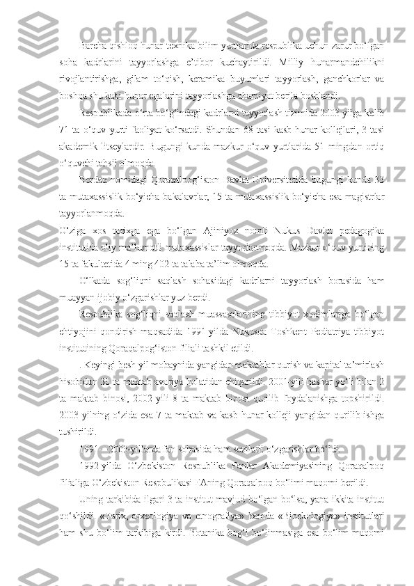 Barcha qishloq hunar-texnika bilim yurtlarida respublika uchun zarur bo‘lgan
soha   kadrlarini   tayyorlashga   e’tibor   kuchaytirildi.   Milliy   hunarmandchilikni
rivojlantirishga,   gilam   to‘qish,   keramika   buyumlari   tayyorlash,   ganchkorlar   va
boshqa shu kabi hunar egalarini tayyorlashga ahamiyat berila boshlandi.
Respublikada o‘rta bo‘g‘indagi kadrlarni tayyorlash tizimida 2003-yilga kelib
71   ta   o‘quv   yurti   faoliyat   ko‘rsatdi.   Shundan   68   tasi   kasb-hunar   kollejlari,   3   tasi
akademik   litseylardir.   Bugungi   kunda   mazkur   o‘quv   yurtlarida   51   mingdan   ortiq
o‘quvchi tahsil olmoqda.
Berdaq   nomidagi   Qoraqalpog‘iston   Davlat   Universitetida   bugungi   kunda   33
ta mutaxassislik bo‘yicha bakalavrlar, 15 ta mutaxassislik bo‘yicha esa magistrlar
tayyorlanmoqda.
O‘ziga   xos   tarixga   ega   bo‘lgan   Ajiniyoz   nomli   Nukus   Davlat   pedagogika
institutida oliy ma’lumotli mutaxassislar tayyorlanmoqda. Mazkur o‘quv yurtining
15 ta fakultetida 4 ming 402 ta talaba ta’lim olmoqda.
O‘lkada   sog‘liqni   saqlash   sohasidagi   kadrlarni   tayyorlash   borasida   ham
muayyan ijobiy o‘zgarishlar yuz berdi.
Respublika   sog‘liqni   saqlash   muassasalarining   tibbiyot   xodimlariga   bo‘lgan
ehtiyojini   qondirish   maqsadida   1991-yilda   Nukusda   Toshkent   Pediatriya   tibbiyot
institutining Qoraqalpog‘iston filiali tashkil etildi.
. Keyingi besh yil mobaynida yangidan maktablar qurish va kapital ta’mirlash
hisobidan 30 ta maktab avariya holatidan chiqarildi. 2001-yili hashar yo‘li bilan 2
ta   maktab   binosi,   2002-yili   8   ta   maktab   binosi   qurilib   foydalanishga   topshirildi.
2003-yilning  o‘zida  esa  7  ta maktab  va  kasb-hunar  kolleji   yangidan qurilib ishga
tushirildi.
1991—2003-yillarda fan sohasida ham sezilarli o‘zgarishlar bo‘ldi.
1992-yilda   O‘zbekiston   Respublika   Fanlar   Akademiyasining   Qoraqalpoq
filialiga O‘zbekiston Respbulikasi FAning Qoraqalpoq bo‘limi maqomi berildi.
Uning tarkibida ilgari 3 ta institut mavjud bo‘lgan bo‘lsa, yana ikkita institut
qo‘shildi.   «Tarix,   arxeologiya   va   etnografiya»   hamda   «Bioekologiya»   institutlari
ham   shu   bo‘lim   tarkibiga   kirdi.   Botanika   bog‘i   bo‘linmasiga   esa   bo‘lim   maqomi 