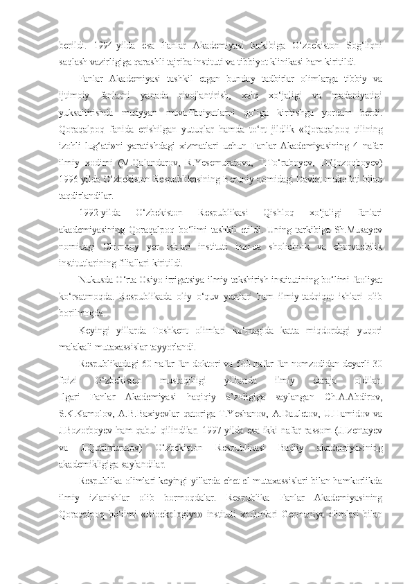 berildi.   1994-yilda   esa   Fanlar   Akademiyasi   tarkibiga   O‘zbekiston   Sog‘liqni
saqlash vazirligiga qarashli tajriba instituti va tibbiyot klinikasi ham kiritildi.
Fanlar   Akademiyasi   tashkil   etgan   bunday   tadbirlar   olimlarga   tibbiy   va
ijtimoiy   fanlarni   yanada   rivojlantirish,   xalq   xo‘jaligi   va   madaniyatini
yuksaltirishda   muayyan   muvaffaqiyatlarni   qo‘lga   kiritishga   yordam   berdi.
Qoraqalpoq   fanida   erishilgan   yutuqlar   hamda   to‘rt   jildlik   «Qoraqalpoq   tilining
izohli   lug‘ati»ni   yaratishdagi   xizmatlari   uchun   Fanlar   Akademiyasining   4   nafar
ilmiy   xodimi   (M.Qalandarov,   R.Yesemuratova,   T.To‘raboyev,   D.Qozoqboyev)
1996 yilda O‘zbekiston Respublikasining Beruniy nomidagi Davlat mukofoti bilan
taqdirlandilar.
1992-yilda   O‘zbekiston   Respublikasi   Qishloq   xo‘jaligi   fanlari
akademiyasining   Qoraqalpoq   bo‘limi   tashkil   etildi.   Uning   tarkibiga   Sh.Musayev
nomidagi   Chimboy   yer   ishlari   instituti   hamda   sholichilik   va   chorvachilik
institutlarining filiallari kiritildi.
Nukusda O‘rta Osiyo irrigatsiya ilmiy tekshirish institutining bo‘limi faoliyat
ko‘rsatmoqda.   Respublikada   oliy   o‘quv   yurtlari   ham   ilmiy-tadqiqot   ishlari   olib
borilmoqda.
Keyingi   yillarda   Toshkent   olimlari   ko‘magida   katta   miqdordagi   yuqori
malakali mutaxassislar tayyorlandi.
Respublikadagi 60 nafar fan doktori va 600 nafar fan nomzodidan deyarli 30
foizi   O‘zbekiston   mustaqilligi   yillarida   ilmiy   daraja   oldilar.
Ilgari   Fanlar   Akademiyasi   haqiqiy   a’zoligiga   saylangan   Ch.A.Abdirov,
S.K.Kamolov,   A.B.Baxiyevlar   qatoriga   T.Yeshanov,   A.Dauletov,   U.Hamidov   va
J.Bozorboyev ham qabul qilindilar. 1997-yilda esa ikki  nafar rassom  (J.Izentayev
va   J.Quttimuratov)   O‘zbekiston   Respublikasi   Badiiy   akademiyasining
akademikligiga saylandilar.
Respublika olimlari keyingi yillarda chet el mutaxassislari bilan hamkorlikda
ilmiy   izlanishlar   olib   bormoqdalar.   Respublika   Fanlar   Akademiyasining
Qoraqalpoq   bo‘limi   «Bioekologiya»   instituti   xodimlari   Germaniya   olimlari   bilan 