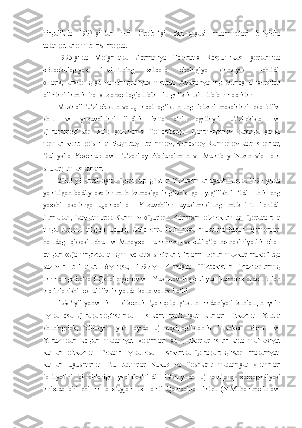 birgalikda   1993-yildan   beri   Orolbo‘yi   ekologiyasi   muammolari   bo‘yicha
tadqiqotlar olib borishmoqda.
1995-yilda   Mo‘ynoqda   Germaniya   Federativ   Respublikasi   yordamida
«Bioekologiya»   institutining   xalqaro   ekologiya   stansiyasi   ochildi.
«Tarix,   arxeologiya   va   etnografiya»   instituti   Avstraliyaning   Sidney   universiteti
olimlari hamda fransuz arxeologlari bilan birgalikda ish olib bormoqdalar.
Mustaqil O‘zbekiston va Qoraqalpog‘istonning dolzarb masalalari respublika
shoir   va   yozuvchilari   ijodida   katta   o‘rin   egallaydi.   O‘zbekiston   va
Qoraqalpog‘iston   xalq   yozuvchisi   To‘lepbergan   Qaipbergenov   qatoriga   yangi
nomlar   kelib   qo‘shildi.   Saginbay   Ibrohimov,   Kenesboy   Rahmonov   kabi   shoirlar,
Guloysha   Yesemuratova,   O‘zarboy   Abdurahmonov,   Muratboy   Nizanovlar   ana
shular jumlasidandir.
2000   yil   aprel   oyida   Qoraqalpog‘iston   Yozuvchilar   uyushmasida   1999   yilda
yaratilgan   badiiy   asarlar   muhokamasiga   bag‘ishlangan   yig‘ilish   bo‘ldi.   Unda   eng
yaxshi   asarlarga   Qoraqalpoq   Yozuvchilar   uyushmasining   mukofoti   berildi.
Jumladan,   Davlatmurod   Karimov   «Qur’oni   Karim»ni   o‘zbek   tilidan   Qoraqalpoq
tiliga   tarjima   qilgani   uchun,   Gulchehra   Rahimova   mustabid   tuzum   qurbonlari
haqidagi qissasi uchun va Minayxon Jumanazarova «Cho‘lpon» nashriyotida chop
etilgan   «Qalbingizda   qolgim   keladi»   she‘rlar   to‘plami   uchun   mazkur   mukofotga
sazovor   bo‘ldilar.   Ayniqsa,   1999-yil   4-mayda   O‘zbekiston   Prezidentining
Farmoniga ko‘ra T.Qaipbergenov va I.Yusupovning «El-yurt hurmati» ordeni bilan
taqdirlanishi respublika hayotida katta voqea bo‘ldi.
1993-yil   yanvarda   Toshkentda   Qoraqalpog‘iston   madaniyati   kunlari,   noyabr
oyida   esa   Qoraqalpog‘istonda   Toshkent   madaniyati   kunlari   o‘tkazildi.   Xuddi
shuningdek,   2000-yil   iyun   oyida   Qoraqalpog‘istonda   Toshkent   shahri   va
Xorazmdan   kelgan   madaniyat   xodimlari   va   ijodkorlar   ishtirokida   ma’naviyat
kunlari   o‘tkazildi.   Dekabr   oyida   esa   Toshkentda   Qoraqalpog‘iston   madaniyati
kunlari   uyushtirildi.   Bu   tadbirlar   Nukus   va   Toshkent   madaniyat   xodimlari
faoliyatini   bir-birlariga   yaqinlashtirdi.   1996-yilda   Qoraqalpoq   xoreografiyasi
tarixida   birinchi   marta   «Oyjamol»   nomli   Qoraqalpoq   baleti   (N.Muhammedinova 