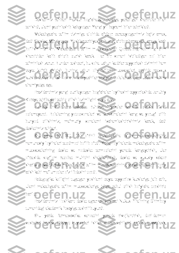 Davlatimiz   rahbari   mazkur   bog‘chada   bolalarga   yaratilgan   sharoitlar   bilan
tanishdi, ularni yaqinlashib kelayotgan Yangi yil bayrami bilan tabrikladi.
Maktabgacha   ta’lim   tizimiga   alohida   e’tibor   qaratayotganimiz   bejiz   emas,
dedi Shavkat Mirziyoyev. Yoshlar tarbiyasiga bugun e’tibor bermasak, ertaga kech
bo‘lishi   mumkin.   Maktabgacha   ta’lim   muassasalarini   Qoraqalpog‘istonning   iqlim
sharoitidan   kelib   chiqib   qurish   kerak.   Har   bir   xonani   isitiladigan   pol   bilan
ta’minlash zarur. Bundan tashqari, bu soha uchun kadrlar tayyorlash tizimini ham
qayta   ko‘rib   chiqish,   buning   uchun   oliy   ta’lim   muassasalari   qoshida   maxsus
kurslar   tashkil   qilish   lozim.   Tarbiyachilar   saviyasi   bolalar   kelajagi   uchun   muhim
ahamiyatga ega.
Prezidentimiz yangi  qurilayotgan bog‘chalar  loyihasini  tayyorlashda  Janubiy
Koreya tajribasini tatbiq qilish lozimligini qayd etdi.
Bunday   inshootlarni   eskicha   ruhdagi   loyihalar   asosida   qurish   o‘zini
oqlamayapti.   Bolalarning   yotoqxonalari   va   darsxonalarini   keng   va   yorug‘   qilib
bunyod   qilishimiz,   ma’muriy   xonalarni   ixchamlashtirishimiz   kerak,   dedi
davlatimiz rahbari.
Shu   yerda   50,   100,   150   o‘rinli   maktabgacha   ta’lim   muassasalarining
namunaviy loyihalari taqdimoti bo‘lib o‘tdi. Yangi loyihalarda maktabgacha ta’lim
muassasalarining   davlat   va   nodavlat   tarmoqlarini   yanada   kengaytirish,   ular
o‘rtasida   sog‘lom   raqobat   muhitini   shakllantirish,   davlat   va   xususiy   sektor
sherikligi   shartlarida   maktabgacha   ta’lim   muassasalarining   yangi   shakllarini   joriy
etish kabi ma’lumotlar o‘z ifodasini topdi.
Pedagogika   kollejini   tugatgan   yoshlarni   qayta   tayyorlov   kurslariga   jalb   etib,
ularni   maktabgacha   ta’lim   muassasalariga   ishga   qabul   qilish   bo‘yicha   topshiriq
berildi.
Prezidentimiz   Toshkent   davlat   agrar   universiteti   Nukus   filialining   Chimboy
tumanidagi akademik litseyiga tashrif buyurdi.
Shu   yerda   farmatsevtika   sanoatini   yanada   rivojlantirish,   dori-darmon
vositalari   hamda   tibbiyot   buyumlari   ishlab   chiqaruvchilarni   qo‘llab-quvvatlash, 