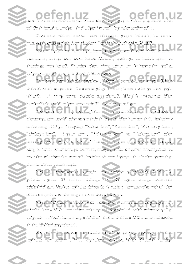 ichki   bozorni   mamlakatimizda   ishlab   chiqarilgan   yuqori   sifatli   preparatlar   bilan
to‘ldirish borasida amalga oshiriladigan istiqbolli loyihalar taqdim etildi.
Davlatimiz   rahbari   mazkur   soha   istiqbolini   yuqori   baholab,   bu   borada
mutaxassislar tayyorlash tizimini takomillashtirish zarurligini ta’kidladi.
Paxtani foyda bersa ham, foyda bermasa ham ekaverish vaqti o‘tdi. Daromad
bermadimi,   boshqa   ekin   ekish   kerak.   Masalan,   qizilmiya   bu   hudud   iqlimi   va
sharoitiga   mos   keladi.   Shunday   ekan,   nima   uchun   uni   ko‘paytirishni   yo‘lga
qo‘ymasligimiz kerak, dedi Shavkat Mirziyoyev.
Chimboy   tumanidagi   «Lanextrakt»   qo‘shma   korxonasida   qizilmiya   ildizidan
ekstrakt ishlab chiqariladi. Korxonada yiliga 30 ming tonna qizilmiya ildizi qayta
ishlanib,   1,3   ming   tonna   ekstrakt   tayyorlanadi.   Xitoylik   investorlar   bilan
hamkorlikda tashkil etilgan korxonada 200 ish o‘rni yaratilgan.
Prezidentimiz   Qoraqalpog‘iston   Respublikasida   farmatsevtika
plantatsiyalarini tashkil etish va yetishtirish loyihasi bilan ham tanishdi. Davlatimiz
rahbarining  2017-yil   3-maydagi  “Nukus-farm”,  “Zomin-farm”,   “Kosonsoy-farm”,
“Sirdaryo-farm”,   “Boysun-farm”,   “Bo‘stonliq-farm”   va   “Parkent-farm”   erkin
iqtisodiy   zonalarini   tashkil   etish   to‘g‘risida”gi   farmoni   ijrosi   yuzasidan   hududda
keng   ko‘lamli   ishlar   amalga   oshirilib,   mavjud   ishlab   chiqarish   imkoniyatlari   va
resurslar   salohiyatidan   samarali   foydalanish   orqali   yangi   ish   o‘rinlari   yaratishga
alohida e’tibor qaratilmoqda.
Hududda   farmatsevtika   sanoatini   rivojlantirish   yo‘nalishida   2018-2019-
yillarda   qiymati   27   million   dollarga   teng   17   loyiha   amalga   oshirilishi
rejalashtirilgan.   Mazkur   loyihalar   doirasida   37   turdagi   farmatsevtika   mahsulotlari
ishlab chiqariladi va ularning bir qismi eksport qilinadi.
Nukus   shahridagi   «Nukus   Med   Tex»   MChJ   tomonidan   tibbiy   buyumlar,
«Berlin   farm»   MChJ   tomonidan   onkologik   dori   vositalari   ishlab   chiqarish   yo‘lga
qo‘yiladi. To‘rtko‘l tumanidagi «To‘rtko‘l shisha idishlari» MChJda farmatsevtika
shisha idishlari tayyorlanadi.
Shu   kabi   farmatsevtik   mahsulotlar   ishlab   chiqarishga   qaratilgan   boshqa
loyihalar   ham   taqdim   qilindi.   Loyihalarda   selluloza   ishlab   chiqarish   haqidagi 